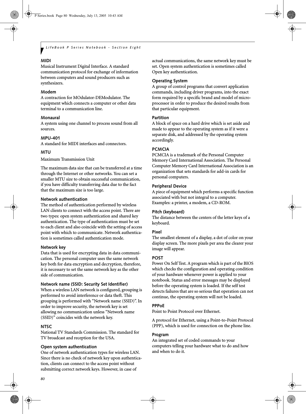 80LifeBook P Series Notebook - Section EightMIDIMusical Instrument Digital Interface. A standard communication protocol for exchange of information between computers and sound producers such as synthesizers.ModemA contraction for MOdulator-DEModulator. The equipment which connects a computer or other data terminal to a communication line.MonauralA system using one channel to process sound from all sources.MPU-401A standard for MIDI interfaces and connectors.MTUMaximum Transmission UnitThe maximum data size that can be transferred at a time through the Internet or other networks. You can set a smaller MTU size to obtain successful communication, if you have difficulty transferring data due to the fact that the maximum size is too large.Network authenticationThe method of authentication performed by wireless LAN clients to connect with the access point. There are two types: open system authentication and shared key authentication. The type of authentication must be set to each client and also coincide with the setting of access point with which to communicate. Network authentica-tion is sometimes called authentication mode.Network keyData that is used for encrypting data in data communi-cation. The personal computer uses the same network key both for data encryption and decryption, therefore, it is necessary to set the same network key as the other side of communication.Network name (SSID: Security Set Identifier)When a wireless LAN network is configured, grouping is performed to avoid interference or data theft. This grouping is performed with “Network name (SSID)”. In order to improve security, the network key is set allowing no communication unless “Network name (SSID)” coincides with the network key.NTSCNational TV Standards Commission. The standard for TV broadcast and reception for the USA.Open system authenticationOne of network authentication types for wireless LAN. Since there is no check of network key upon authentica-tion, clients can connect to the access point without submitting correct network keys. However, in case of actual communications, the same network key must be set. Open system authentication is sometimes called Open key authentication.Operating SystemA group of control programs that convert application commands, including driver programs, into the exact form required by a specific brand and model of micro-processor in order to produce the desired results from that particular equipment.PartitionA block of space on a hard drive which is set aside and made to appear to the operating system as if it were a separate disk, and addressed by the operating system accordingly.PCMCIAPCMCIA is a trademark of the Personal Computer Memory Card International Association. The Personal Computer Memory Card International Association is an organization that sets standards for add-in cards for personal computers.Peripheral DeviceA piece of equipment which performs a specific function associated with but not integral to a computer. Examples: a printer, a modem, a CD-ROM.Pitch (keyboard)The distance between the centers of the letter keys of a keyboard.PixelThe smallest element of a display, a dot of color on your display screen. The more pixels per area the clearer your image will appear.POSTPower On Self Test. A program which is part of the BIOS which checks the configuration and operating condition of your hardware whenever power is applied to your notebook. Status and error messages may be displayed before the operating system is loaded. If the self test detects failures that are so serious that operation can not continue, the operating system will not be loaded. PPPoEPoint to Point Protocol over Ethernet.A protocol for Ethernet, using a Point-to-Point Protocol (PPP), which is used for connection on the phone line.ProgramAn integrated set of coded commands to your computers telling your hardware what to do and how and when to do it.P Series.book  Page 80  Wednesday, July 13, 2005  10:43 AM