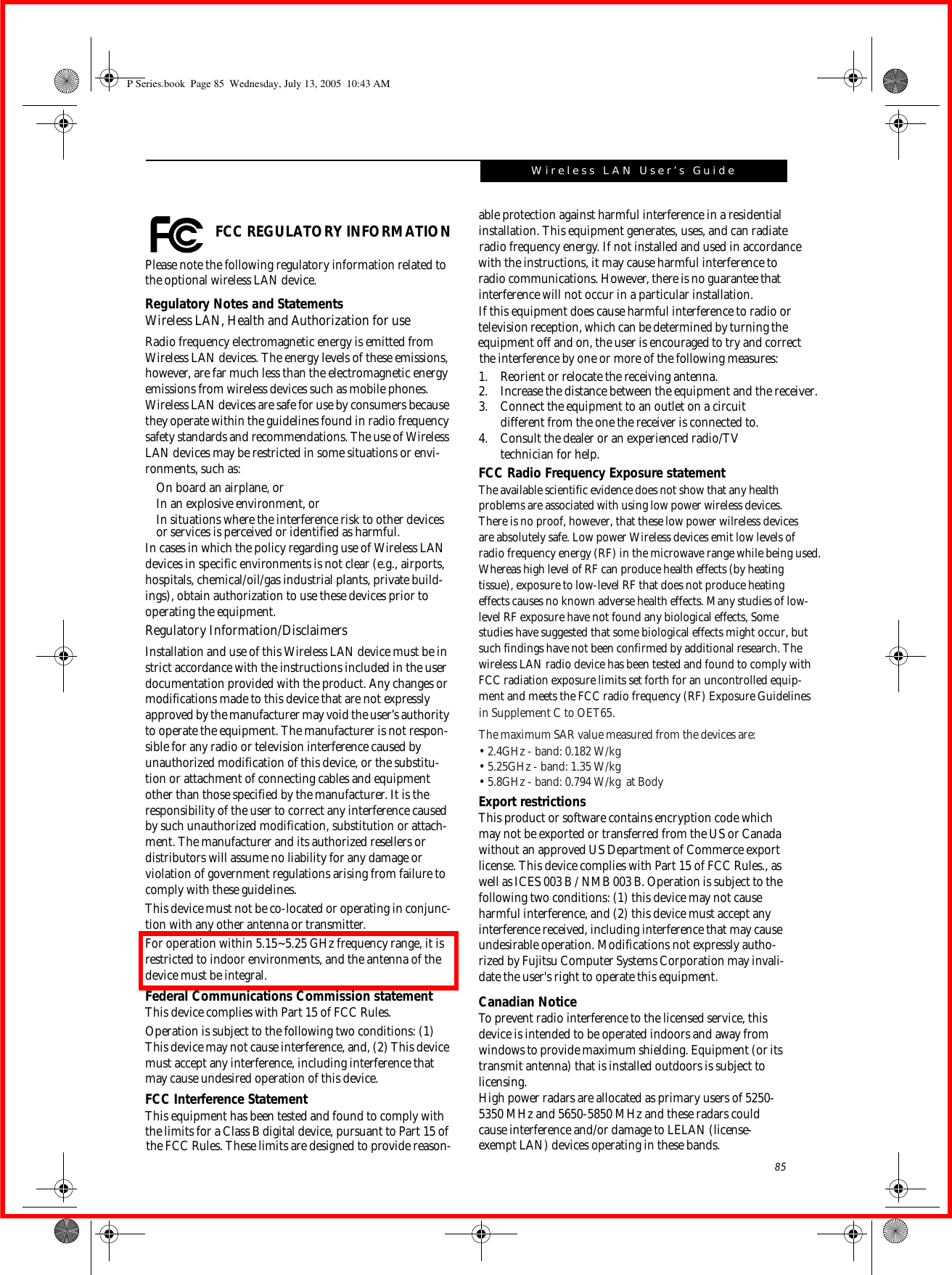 85Wireless LAN User’s Guide  FCC REGULATORY INFORMATIONPlease note the following regulatory information related to the optional wireless LAN device.Regulatory Notes and StatementsWireless LAN, Health and Authorization for use Radio frequency electromagnetic energy is emitted from Wireless LAN devices. The energy levels of these emissions, however, are far much less than the electromagnetic energy emissions from wireless devices such as mobile phones. Wireless LAN devices are safe for use by consumers because they operate within the guidelines found in radio frequency safety standards and recommendations. The use of Wireless LAN devices may be restricted in some situations or envi-ronments, such as:On board an airplane, orIn an explosive environment, orIn situations where the interference risk to other devices or services is perceived or identified as harmful.In cases in which the policy regarding use of Wireless LAN devices in specific environments is not clear (e.g., airports, hospitals, chemical/oil/gas industrial plants, private build-ings), obtain authorization to use these devices prior to operating the equipment.Regulatory Information/DisclaimersInstallation and use of this Wireless LAN device must be in strict accordance with the instructions included in the user documentation provided with the product. Any changes or modifications made to this device that are not expressly approved by the manufacturer may void the user’s authority to operate the equipment. The manufacturer is not respon-sible for any radio or television interference caused by unauthorized modification of this device, or the substitu-tion or attachment of connecting cables and equipment other than those specified by the manufacturer. It is the responsibility of the user to correct any interference caused by such unauthorized modification, substitution or attach-ment. The manufacturer and its authorized resellers or distributors will assume no liability for any damage or violation of government regulations arising from failure to comply with these guidelines. This device must not be co-located or operating in conjunc-tion with any other antenna or transmitter.For operation within 5.15~5.25 GHz frequency range, it is restricted to indoor environments, and the antenna of the device must be integral.Federal Communications Commission statementThis device complies with Part 15 of FCC Rules.Operation is subject to the following two conditions: (1) This device may not cause interference, and, (2) This device must accept any interference, including interference that may cause undesired operation of this device.FCC Interference StatementThis equipment has been tested and found to comply with the limits for a Class B digital device, pursuant to Part 15 of able protection against harmful interference in a residential installation. This equipment generates, uses, and can radiate  radio frequency energy. If not installed and used in accordance with the instructions, it may cause harmful interference to  radio communications. However, there is no guarantee that interference will not occur in a particular installation. If this equipment does cause harmful interference to radio or television reception, which can be determined by turning the  equipment off and on, the user is encouraged to try and correct the interference by one or more of the following measures: 1. Reorient or relocate the receiving antenna.2. Increase the distance between the equipment and the receiver. 3. Connect the equipment to an outlet on a circuit different from the one the receiver is connected to.4. Consult the dealer or an experienced radio/TV technician for help.FCC Radio Frequency Exposure statementThe available scientific evidence does not show that any healthproblems are associated with using low power wireless devices.There is no proof, however, that these low power wilreless devicesare absolutely safe. Low power Wireless devices emit low levels ofradio frequency energy (RF) in the microwave range while being used. Whereas high level of RF can produce health effects (by heatingtissue), exposure to low-level RF that does not produce heatingeffects causes no known adverse health effects. Many studies of low-level RF exposure have not found any biological effects, Somestudies have suggested that some biological effects might occur, butExport restrictionsThis product or software contains encryption code which may not be exported or transferred from the US or Canada without an approved US Department of Commerce export license. This device complies with Part 15 of FCC Rules., as well as ICES 003 B / NMB 003 B. Operation is subject to the following two conditions: (1) this device may not cause harmful interference, and (2) this device must accept any interference received, including interference that may cause undesirable operation. Modifications not expressly autho-rized by Fujitsu Computer Systems Corporation may invali-date the user&apos;s right to operate this equipment.Canadian NoticeTo prevent radio interference to the licensed service, this device is intended to be operated indoors and away from windows to provide maximum shielding. Equipment (or its transmit antenna) that is installed outdoors is subject to licensing.High power radars are allocated as primary users of 5250-5350 MHz and 5650-5850 MHz and these radars could cause interference and/or damage to LELAN (license-exempt LAN) devices operating in these bands.P Series.book  Page 85  Wednesday, July 13, 2005  10:43 AMsuch findings have not been confirmed by additional research. Thewireless LAN radio device has been tested and found to comply withFCC radiation exposure limits set forth for an uncontrolled equip-ment and meets the FCC radio frequency (RF) Exposure Guidelinesin Supplement C to OET65.the FCC Rules. These limits are designed to provide reason-The maximum SAR value measured from the devices are:•  2.4GHz - band: 0.182 W/kg•  5.25GHz - band: 1.35 W/kg•  5.8GHz - band: 0.794 W/kg  at Body