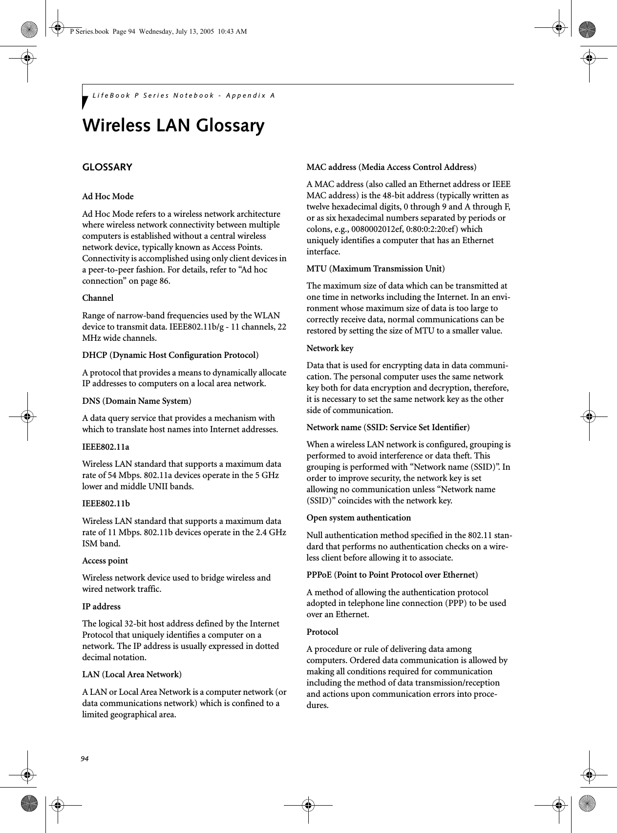 94LifeBook P Series Notebook - Appendix AWireless LAN GlossaryGLOSSARYAd Hoc ModeAd Hoc Mode refers to a wireless network architecture where wireless network connectivity between multiple computers is established without a central wireless network device, typically known as Access Points. Connectivity is accomplished using only client devices in a peer-to-peer fashion. For details, refer to “Ad hoc connection” on page 86.ChannelRange of narrow-band frequencies used by the WLAN device to transmit data. IEEE802.11b/g - 11 channels, 22 MHz wide channels.DHCP (Dynamic Host Configuration Protocol)A protocol that provides a means to dynamically allocate IP addresses to computers on a local area network.DNS (Domain Name System)A data query service that provides a mechanism with which to translate host names into Internet addresses.IEEE802.11aWireless LAN standard that supports a maximum data rate of 54 Mbps. 802.11a devices operate in the 5 GHz lower and middle UNII bands. IEEE802.11bWireless LAN standard that supports a maximum data rate of 11 Mbps. 802.11b devices operate in the 2.4 GHz ISM band. Access pointWireless network device used to bridge wireless and wired network traffic. IP addressThe logical 32-bit host address defined by the Internet Protocol that uniquely identifies a computer on a network. The IP address is usually expressed in dotted decimal notation.LAN (Local Area Network)A LAN or Local Area Network is a computer network (or data communications network) which is confined to a limited geographical area.MAC address (Media Access Control Address)A MAC address (also called an Ethernet address or IEEE MAC address) is the 48-bit address (typically written as twelve hexadecimal digits, 0 through 9 and A through F, or as six hexadecimal numbers separated by periods or colons, e.g., 0080002012ef, 0:80:0:2:20:ef) which uniquely identifies a computer that has an Ethernet interface.MTU (Maximum Transmission Unit)The maximum size of data which can be transmitted at one time in networks including the Internet. In an envi-ronment whose maximum size of data is too large to correctly receive data, normal communications can be restored by setting the size of MTU to a smaller value.Network keyData that is used for encrypting data in data communi-cation. The personal computer uses the same network key both for data encryption and decryption, therefore, it is necessary to set the same network key as the other side of communication.Network name (SSID: Service Set Identifier)When a wireless LAN network is configured, grouping is performed to avoid interference or data theft. This grouping is performed with “Network name (SSID)”. In order to improve security, the network key is set allowing no communication unless “Network name (SSID)” coincides with the network key.Open system authenticationNull authentication method specified in the 802.11 stan-dard that performs no authentication checks on a wire-less client before allowing it to associate.PPPoE (Point to Point Protocol over Ethernet)A method of allowing the authentication protocol adopted in telephone line connection (PPP) to be used over an Ethernet.ProtocolA procedure or rule of delivering data among computers. Ordered data communication is allowed by making all conditions required for communication including the method of data transmission/reception and actions upon communication errors into proce-dures.P Series.book  Page 94  Wednesday, July 13, 2005  10:43 AM