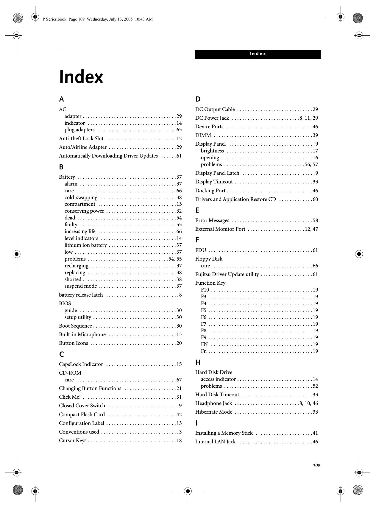 109IndexIndexAACadapter . . . . . . . . . . . . . . . . . . . . . . . . . . . . . . . . . . . . 29indicator  . . . . . . . . . . . . . . . . . . . . . . . . . . . . . . . . . . 14plug adapters   . . . . . . . . . . . . . . . . . . . . . . . . . . . . . . 65Anti-theft Lock Slot  . . . . . . . . . . . . . . . . . . . . . . . . . . .12Auto/Airline Adapter  . . . . . . . . . . . . . . . . . . . . . . . . . . 29Automatically Downloading Driver Updates   . . . . . . 61BBattery  . . . . . . . . . . . . . . . . . . . . . . . . . . . . . . . . . . . . . . 37alarm  . . . . . . . . . . . . . . . . . . . . . . . . . . . . . . . . . . . . . 37care   . . . . . . . . . . . . . . . . . . . . . . . . . . . . . . . . . . . . . . 66cold-swapping   . . . . . . . . . . . . . . . . . . . . . . . . . . . . . 38compartment   . . . . . . . . . . . . . . . . . . . . . . . . . . . . . . 13conserving power  . . . . . . . . . . . . . . . . . . . . . . . . . . . 32dead  . . . . . . . . . . . . . . . . . . . . . . . . . . . . . . . . . . . . . . 54faulty  . . . . . . . . . . . . . . . . . . . . . . . . . . . . . . . . . . . . . 55increasing life  . . . . . . . . . . . . . . . . . . . . . . . . . . . . . . 66level indicators  . . . . . . . . . . . . . . . . . . . . . . . . . . . . . 14lithium ion battery  . . . . . . . . . . . . . . . . . . . . . . . . . . 37low  . . . . . . . . . . . . . . . . . . . . . . . . . . . . . . . . . . . . . . . 37problems  . . . . . . . . . . . . . . . . . . . . . . . . . . . . . . . 54, 55recharging  . . . . . . . . . . . . . . . . . . . . . . . . . . . . . . . . . 37replacing  . . . . . . . . . . . . . . . . . . . . . . . . . . . . . . . . . . 38shorted . . . . . . . . . . . . . . . . . . . . . . . . . . . . . . . . . . . . 38suspend mode . . . . . . . . . . . . . . . . . . . . . . . . . . . . . . 37battery release latch   . . . . . . . . . . . . . . . . . . . . . . . . . . . . 8BIOSguide   . . . . . . . . . . . . . . . . . . . . . . . . . . . . . . . . . . . . . 30setup utility  . . . . . . . . . . . . . . . . . . . . . . . . . . . . . . . . 30Boot Sequence . . . . . . . . . . . . . . . . . . . . . . . . . . . . . . . . 30Built-in Microphone   . . . . . . . . . . . . . . . . . . . . . . . . . . 13Button Icons  . . . . . . . . . . . . . . . . . . . . . . . . . . . . . . . . . 20CCapsLock Indicator   . . . . . . . . . . . . . . . . . . . . . . . . . . . 15CD-ROMcare   . . . . . . . . . . . . . . . . . . . . . . . . . . . . . . . . . . . . . . 67Changing Button Functions   . . . . . . . . . . . . . . . . . . . . 21Click Me!  . . . . . . . . . . . . . . . . . . . . . . . . . . . . . . . . . . . . 31Closed Cover Switch   . . . . . . . . . . . . . . . . . . . . . . . . . . . 9Compact Flash Card . . . . . . . . . . . . . . . . . . . . . . . . . . . 42Configuration Label  . . . . . . . . . . . . . . . . . . . . . . . . . . . 13Conventions used . . . . . . . . . . . . . . . . . . . . . . . . . . . . . . 3Cursor Keys . . . . . . . . . . . . . . . . . . . . . . . . . . . . . . . . . . 18DDC Output Cable  . . . . . . . . . . . . . . . . . . . . . . . . . . . . . 29DC Power Jack  . . . . . . . . . . . . . . . . . . . . . . . . . .8, 11, 29Device Ports   . . . . . . . . . . . . . . . . . . . . . . . . . . . . . . . . .46DIMM  . . . . . . . . . . . . . . . . . . . . . . . . . . . . . . . . . . . . . . 39Display Panel   . . . . . . . . . . . . . . . . . . . . . . . . . . . . . . . . . 9brightness  . . . . . . . . . . . . . . . . . . . . . . . . . . . . . . . . . 17opening  . . . . . . . . . . . . . . . . . . . . . . . . . . . . . . . . . . . 16problems  . . . . . . . . . . . . . . . . . . . . . . . . . . . . . . .56, 57Display Panel Latch   . . . . . . . . . . . . . . . . . . . . . . . . . . . . 9Display Timeout  . . . . . . . . . . . . . . . . . . . . . . . . . . . . . . 33Docking Port . . . . . . . . . . . . . . . . . . . . . . . . . . . . . . . . . 46Drivers and Application Restore CD   . . . . . . . . . . . . . 60EError Messages  . . . . . . . . . . . . . . . . . . . . . . . . . . . . . . . 58External Monitor Port  . . . . . . . . . . . . . . . . . . . . . . 12, 47FFDU  . . . . . . . . . . . . . . . . . . . . . . . . . . . . . . . . . . . . . . . . 61Floppy Diskcare   . . . . . . . . . . . . . . . . . . . . . . . . . . . . . . . . . . . . . . 66Fujitsu Driver Update utility  . . . . . . . . . . . . . . . . . . . . 61Function KeyF10  . . . . . . . . . . . . . . . . . . . . . . . . . . . . . . . . . . . . . . . 19F3  . . . . . . . . . . . . . . . . . . . . . . . . . . . . . . . . . . . . . . . . 19F4  . . . . . . . . . . . . . . . . . . . . . . . . . . . . . . . . . . . . . . . . 19F5  . . . . . . . . . . . . . . . . . . . . . . . . . . . . . . . . . . . . . . . . 19F6  . . . . . . . . . . . . . . . . . . . . . . . . . . . . . . . . . . . . . . . . 19F7  . . . . . . . . . . . . . . . . . . . . . . . . . . . . . . . . . . . . . . . . 19F8  . . . . . . . . . . . . . . . . . . . . . . . . . . . . . . . . . . . . . . . . 19F9  . . . . . . . . . . . . . . . . . . . . . . . . . . . . . . . . . . . . . . . . 19FN   . . . . . . . . . . . . . . . . . . . . . . . . . . . . . . . . . . . . . . . 19Fn . . . . . . . . . . . . . . . . . . . . . . . . . . . . . . . . . . . . . . . . 19HHard Disk Driveaccess indicator . . . . . . . . . . . . . . . . . . . . . . . . . . . . . 14problems  . . . . . . . . . . . . . . . . . . . . . . . . . . . . . . . . . . 52Hard Disk Timeout   . . . . . . . . . . . . . . . . . . . . . . . . . . . 33Headphone Jack  . . . . . . . . . . . . . . . . . . . . . . . . .8, 10, 46Hibernate Mode  . . . . . . . . . . . . . . . . . . . . . . . . . . . . . . 33IInstalling a Memory Stick  . . . . . . . . . . . . . . . . . . . . . . 41Internal LAN Jack . . . . . . . . . . . . . . . . . . . . . . . . . . . . . 46P Series.book  Page 109  Wednesday, July 13, 2005  10:43 AM