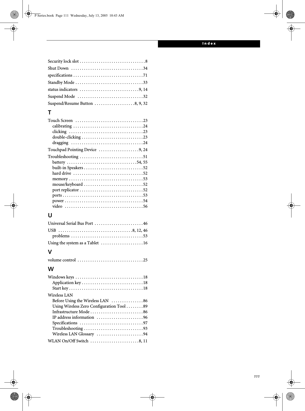 111IndexSecurity lock slot . . . . . . . . . . . . . . . . . . . . . . . . . . . . . . . 8Shut Down   . . . . . . . . . . . . . . . . . . . . . . . . . . . . . . . . . . 34specifications . . . . . . . . . . . . . . . . . . . . . . . . . . . . . . . . .71Standby Mode . . . . . . . . . . . . . . . . . . . . . . . . . . . . . . . . 33status indicators  . . . . . . . . . . . . . . . . . . . . . . . . . . . . 9, 14Suspend Mode   . . . . . . . . . . . . . . . . . . . . . . . . . . . . . . . 32Suspend/Resume Button  . . . . . . . . . . . . . . . . . . .8, 9, 32TTouch Screen   . . . . . . . . . . . . . . . . . . . . . . . . . . . . . . . . 23calibrating  . . . . . . . . . . . . . . . . . . . . . . . . . . . . . . . . . 24clicking   . . . . . . . . . . . . . . . . . . . . . . . . . . . . . . . . . . . 23double-clicking . . . . . . . . . . . . . . . . . . . . . . . . . . . . . 23dragging   . . . . . . . . . . . . . . . . . . . . . . . . . . . . . . . . . . 24Touchpad Pointing Device   . . . . . . . . . . . . . . . . . . . 9, 24Troubleshooting  . . . . . . . . . . . . . . . . . . . . . . . . . . . . . . 51battery  . . . . . . . . . . . . . . . . . . . . . . . . . . . . . . . . .54, 55built-in Speakers . . . . . . . . . . . . . . . . . . . . . . . . . . . .52hard drive  . . . . . . . . . . . . . . . . . . . . . . . . . . . . . . . . . 52memory . . . . . . . . . . . . . . . . . . . . . . . . . . . . . . . . . . . 53mouse/keyboard . . . . . . . . . . . . . . . . . . . . . . . . . . . . 52port replicator . . . . . . . . . . . . . . . . . . . . . . . . . . . . . . 52ports . . . . . . . . . . . . . . . . . . . . . . . . . . . . . . . . . . . . . . 53power . . . . . . . . . . . . . . . . . . . . . . . . . . . . . . . . . . . . . 54video   . . . . . . . . . . . . . . . . . . . . . . . . . . . . . . . . . . . . . 56UUniversal Serial Bus Port  . . . . . . . . . . . . . . . . . . . . . . .46USB   . . . . . . . . . . . . . . . . . . . . . . . . . . . . . . . . . . .8, 12, 46problems  . . . . . . . . . . . . . . . . . . . . . . . . . . . . . . . . . . 53Using the system as a Tablet  . . . . . . . . . . . . . . . . . . . . 16Vvolume control  . . . . . . . . . . . . . . . . . . . . . . . . . . . . . . . 25WWindows keys  . . . . . . . . . . . . . . . . . . . . . . . . . . . . . . . . 18Application key . . . . . . . . . . . . . . . . . . . . . . . . . . . . . 18Start key . . . . . . . . . . . . . . . . . . . . . . . . . . . . . . . . . . . 18Wireless LANBefore Using the Wireless LAN   . . . . . . . . . . . . . . . 86Using Wireless Zero Configuration Tool . . . . . . . . 89Infrastructure Mode . . . . . . . . . . . . . . . . . . . . . . . . . 86IP address information   . . . . . . . . . . . . . . . . . . . . . .96Specifications  . . . . . . . . . . . . . . . . . . . . . . . . . . . . . . 97Troubleshooting . . . . . . . . . . . . . . . . . . . . . . . . . . . . 93Wireless LAN Glossary   . . . . . . . . . . . . . . . . . . . . . . 94WLAN On/Off Switch  . . . . . . . . . . . . . . . . . . . . . . .8, 11P Series.book  Page 111  Wednesday, July 13, 2005  10:43 AM