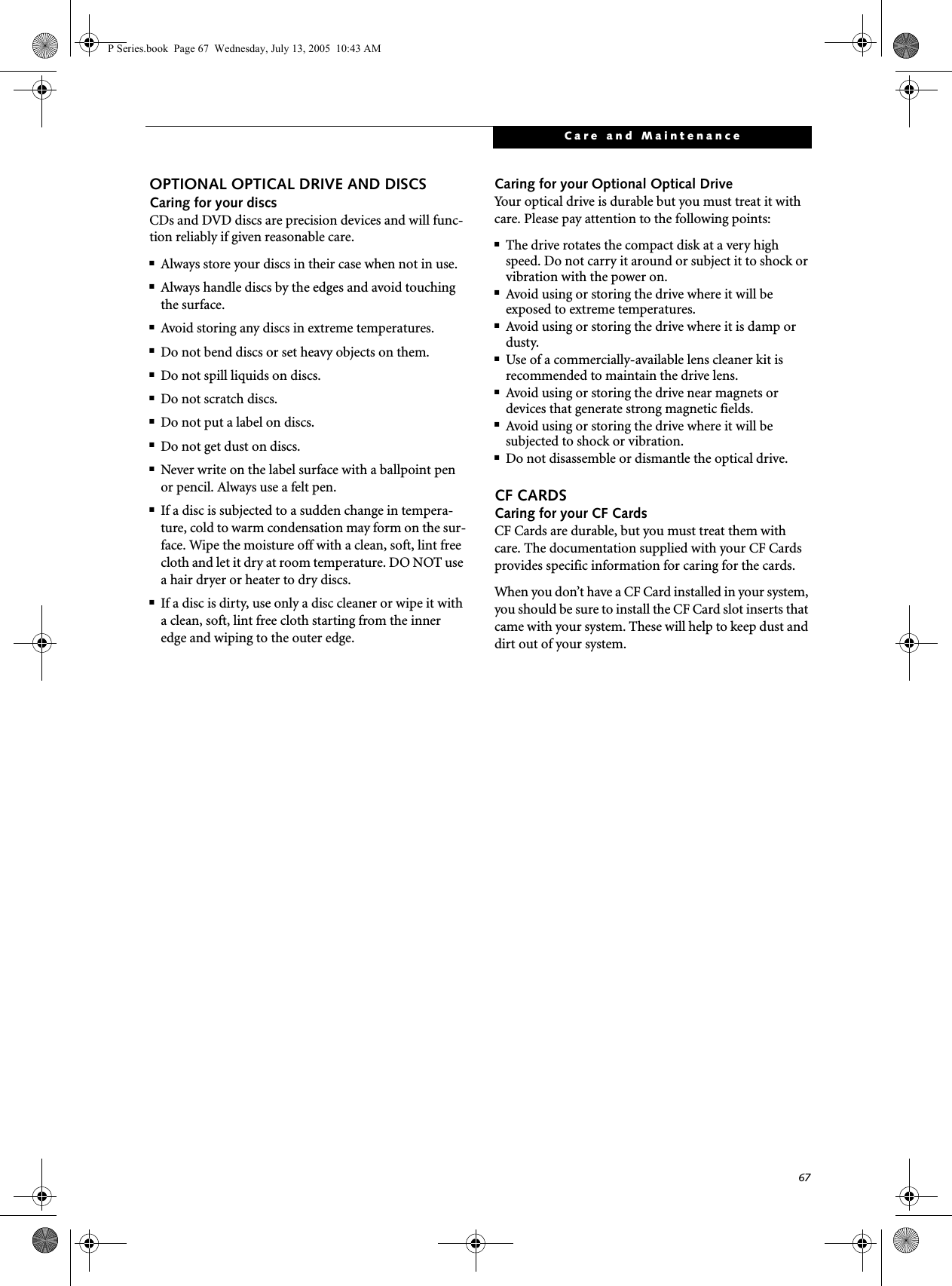 67Care and MaintenanceOPTIONAL OPTICAL DRIVE AND DISCSCaring for your discsCDs and DVD discs are precision devices and will func-tion reliably if given reasonable care.■Always store your discs in their case when not in use.■Always handle discs by the edges and avoid touching the surface.■Avoid storing any discs in extreme temperatures.■Do not bend discs or set heavy objects on them.■Do not spill liquids on discs.■Do not scratch discs.■Do not put a label on discs.■Do not get dust on discs.■Never write on the label surface with a ballpoint pen or pencil. Always use a felt pen.■If a disc is subjected to a sudden change in tempera-ture, cold to warm condensation may form on the sur-face. Wipe the moisture off with a clean, soft, lint free cloth and let it dry at room temperature. DO NOT use a hair dryer or heater to dry discs.■If a disc is dirty, use only a disc cleaner or wipe it with a clean, soft, lint free cloth starting from the inner edge and wiping to the outer edge.Caring for your Optional Optical DriveYour optical drive is durable but you must treat it with care. Please pay attention to the following points:■The drive rotates the compact disk at a very high speed. Do not carry it around or subject it to shock or vibration with the power on.■Avoid using or storing the drive where it will be exposed to extreme temperatures.■Avoid using or storing the drive where it is damp or dusty.■Use of a commercially-available lens cleaner kit is recommended to maintain the drive lens. ■Avoid using or storing the drive near magnets or devices that generate strong magnetic fields.■Avoid using or storing the drive where it will be subjected to shock or vibration.■Do not disassemble or dismantle the optical drive.CF CARDSCaring for your CF Cards CF Cards are durable, but you must treat them with care. The documentation supplied with your CF Cards provides specific information for caring for the cards. When you don’t have a CF Card installed in your system, you should be sure to install the CF Card slot inserts that came with your system. These will help to keep dust and dirt out of your system.P Series.book  Page 67  Wednesday, July 13, 2005  10:43 AM