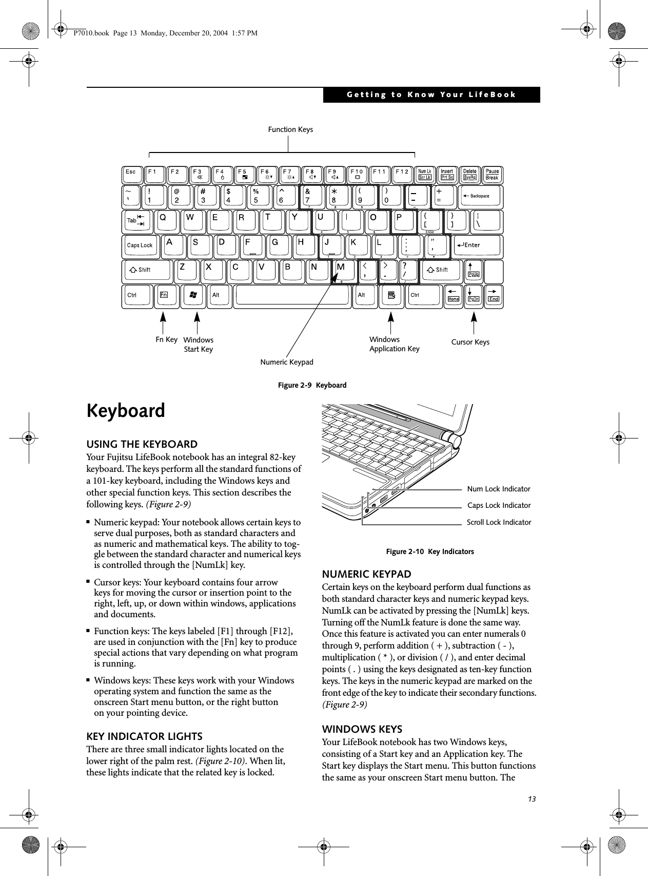 13Getting to Know Your LifeBookFigure 2-9  KeyboardKeyboard USING THE KEYBOARDYour Fujitsu LifeBook notebook has an integral 82-key keyboard. The keys perform all the standard functions of a 101-key keyboard, including the Windows keys and other special function keys. This section describes the following keys. (Figure 2-9)■Numeric keypad: Your notebook allows certain keys to serve dual purposes, both as standard characters and as numeric and mathematical keys. The ability to tog-gle between the standard character and numerical keys is controlled through the [NumLk] key.■Cursor keys: Your keyboard contains four arrowkeys for moving the cursor or insertion point to the right, left, up, or down within windows, applications and documents. ■Function keys: The keys labeled [F1] through [F12], are used in conjunction with the [Fn] key to produce special actions that vary depending on what program is running. ■Windows keys: These keys work with your Windows operating system and function the same as the onscreen Start menu button, or the right buttonon your pointing device.KEY INDICATOR LIGHTSThere are three small indicator lights located on the lower right of the palm rest. (Figure 2-10). When lit, these lights indicate that the related key is locked. Figure 2-10  Key IndicatorsNUMERIC KEYPADCertain keys on the keyboard perform dual functions as both standard character keys and numeric keypad keys. NumLk can be activated by pressing the [NumLk] keys. Turning off the NumLk feature is done the same way. Once this feature is activated you can enter numerals 0 through 9, perform addition ( + ), subtraction ( - ),multiplication ( * ), or division ( / ), and enter decimal points ( . ) using the keys designated as ten-key function keys. The keys in the numeric keypad are marked on the front edge of the key to indicate their secondary functions. (Figure 2-9) WINDOWS KEYSYour LifeBook notebook has two Windows keys, consisting of a Start key and an Application key. The Start key displays the Start menu. This button functions the same as your onscreen Start menu button. The Fn Key WindowsFunction KeysNumeric KeypadCursor KeysWindowsApplication KeyStart KeyNum Lock IndicatorCaps Lock Indicator Scroll Lock Indicator P7010.book  Page 13  Monday, December 20, 2004  1:57 PM