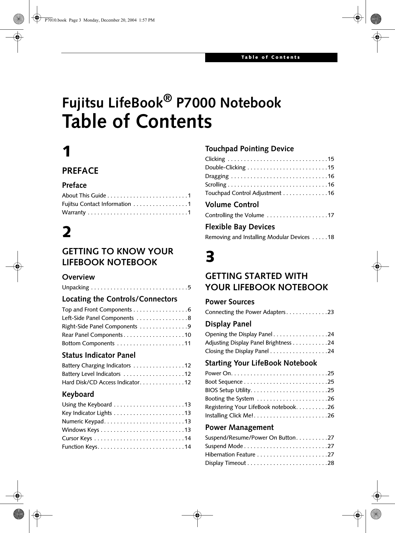 Table of ContentsFujitsu LifeBook® P7000 NotebookTable of Contents1PREFACEPrefaceAbout This Guide . . . . . . . . . . . . . . . . . . . . . . . . .1Fujitsu Contact Information . . . . . . . . . . . . . . . . .1Warranty . . . . . . . . . . . . . . . . . . . . . . . . . . . . . . .12GETTING TO KNOW YOUR LIFEBOOK NOTEBOOKOverviewUnpacking . . . . . . . . . . . . . . . . . . . . . . . . . . . . . .5Locating the Controls/ConnectorsTop and Front Components . . . . . . . . . . . . . . . . .6Left-Side Panel Components  . . . . . . . . . . . . . . . .8Right-Side Panel Components  . . . . . . . . . . . . . . .9Rear Panel Components . . . . . . . . . . . . . . . . . . .10Bottom Components  . . . . . . . . . . . . . . . . . . . . .11Status Indicator PanelBattery Charging Indicators  . . . . . . . . . . . . . . . .12Battery Level Indicators  . . . . . . . . . . . . . . . . . . .12Hard Disk/CD Access Indicator. . . . . . . . . . . . . .12KeyboardUsing the Keyboard . . . . . . . . . . . . . . . . . . . . . .13Key Indicator Lights . . . . . . . . . . . . . . . . . . . . . .13Numeric Keypad. . . . . . . . . . . . . . . . . . . . . . . . .13Windows Keys . . . . . . . . . . . . . . . . . . . . . . . . . .13Cursor Keys . . . . . . . . . . . . . . . . . . . . . . . . . . . .14Function Keys. . . . . . . . . . . . . . . . . . . . . . . . . . .14Touchpad Pointing DeviceClicking  . . . . . . . . . . . . . . . . . . . . . . . . . . . . . . .15Double-Clicking . . . . . . . . . . . . . . . . . . . . . . . . .15Dragging  . . . . . . . . . . . . . . . . . . . . . . . . . . . . . .16Scrolling . . . . . . . . . . . . . . . . . . . . . . . . . . . . . . .16Touchpad Control Adjustment . . . . . . . . . . . . . .16Volume ControlControlling the Volume  . . . . . . . . . . . . . . . . . . .17Flexible Bay DevicesRemoving and Installing Modular Devices  . . . . .183GETTING STARTED WITH YOUR LIFEBOOK NOTEBOOKPower SourcesConnecting the Power Adapters . . . . . . . . . . . . .23Display PanelOpening the Display Panel . . . . . . . . . . . . . . . . .24Adjusting Display Panel Brightness . . . . . . . . . . .24Closing the Display Panel . . . . . . . . . . . . . . . . . .24Starting Your LifeBook NotebookPower On. . . . . . . . . . . . . . . . . . . . . . . . . . . . . .25Boot Sequence . . . . . . . . . . . . . . . . . . . . . . . . . .25BIOS Setup Utility. . . . . . . . . . . . . . . . . . . . . . . .25Booting the System  . . . . . . . . . . . . . . . . . . . . . .26Registering Your LifeBook notebook. . . . . . . . . .26Installing Click Me!. . . . . . . . . . . . . . . . . . . . . . .26Power ManagementSuspend/Resume/Power On Button. . . . . . . . . .27Suspend Mode . . . . . . . . . . . . . . . . . . . . . . . . . .27Hibernation Feature . . . . . . . . . . . . . . . . . . . . . .27Display Timeout . . . . . . . . . . . . . . . . . . . . . . . . .28P7010.book  Page 3  Monday, December 20, 2004  1:57 PM