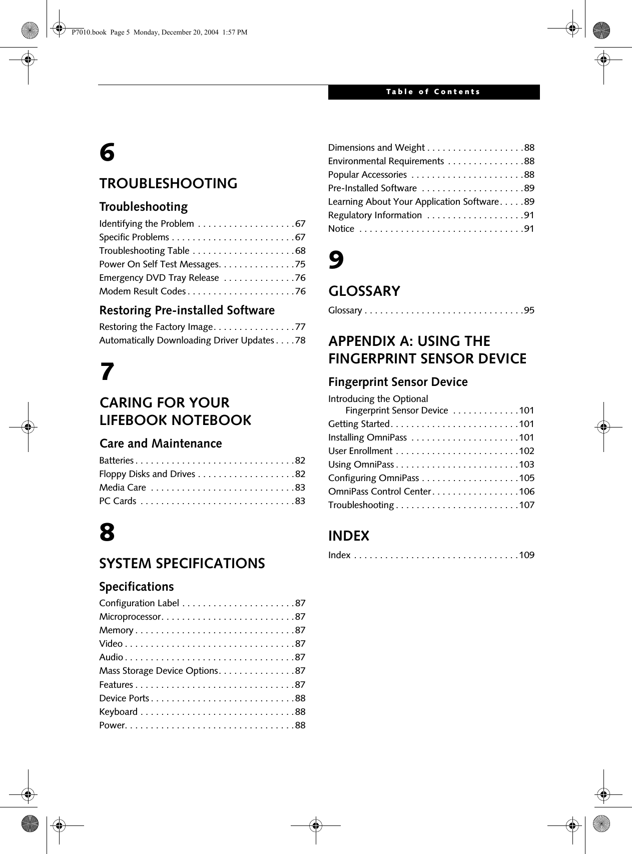 Table of Contents6TROUBLESHOOTINGTroubleshootingIdentifying the Problem . . . . . . . . . . . . . . . . . . .67Specific Problems . . . . . . . . . . . . . . . . . . . . . . . .67Troubleshooting Table . . . . . . . . . . . . . . . . . . . .68Power On Self Test Messages. . . . . . . . . . . . . . .75Emergency DVD Tray Release  . . . . . . . . . . . . . .76Modem Result Codes . . . . . . . . . . . . . . . . . . . . .76Restoring Pre-installed SoftwareRestoring the Factory Image. . . . . . . . . . . . . . . .77Automatically Downloading Driver Updates . . . .787CARING FOR YOUR LIFEBOOK NOTEBOOKCare and MaintenanceBatteries . . . . . . . . . . . . . . . . . . . . . . . . . . . . . . .82Floppy Disks and Drives . . . . . . . . . . . . . . . . . . .82Media Care  . . . . . . . . . . . . . . . . . . . . . . . . . . . .83PC Cards  . . . . . . . . . . . . . . . . . . . . . . . . . . . . . .838SYSTEM SPECIFICATIONSSpecificationsConfiguration Label . . . . . . . . . . . . . . . . . . . . . .87Microprocessor. . . . . . . . . . . . . . . . . . . . . . . . . .87Memory . . . . . . . . . . . . . . . . . . . . . . . . . . . . . . .87Video . . . . . . . . . . . . . . . . . . . . . . . . . . . . . . . . .87Audio . . . . . . . . . . . . . . . . . . . . . . . . . . . . . . . . .87Mass Storage Device Options. . . . . . . . . . . . . . .87Features . . . . . . . . . . . . . . . . . . . . . . . . . . . . . . .87Device Ports . . . . . . . . . . . . . . . . . . . . . . . . . . . .88Keyboard . . . . . . . . . . . . . . . . . . . . . . . . . . . . . .88Power. . . . . . . . . . . . . . . . . . . . . . . . . . . . . . . . .88Dimensions and Weight . . . . . . . . . . . . . . . . . . .88Environmental Requirements . . . . . . . . . . . . . . .88Popular Accessories  . . . . . . . . . . . . . . . . . . . . . .88Pre-Installed Software  . . . . . . . . . . . . . . . . . . . .89Learning About Your Application Software. . . . .89Regulatory Information  . . . . . . . . . . . . . . . . . . .91Notice  . . . . . . . . . . . . . . . . . . . . . . . . . . . . . . . .919GLOSSARYGlossary . . . . . . . . . . . . . . . . . . . . . . . . . . . . . . .95APPENDIX A: USING THE FINGERPRINT SENSOR DEVICEFingerprint Sensor DeviceIntroducing the Optional      Fingerprint Sensor Device  . . . . . . . . . . . . .101Getting Started. . . . . . . . . . . . . . . . . . . . . . . . .101Installing OmniPass  . . . . . . . . . . . . . . . . . . . . .101User Enrollment . . . . . . . . . . . . . . . . . . . . . . . .102Using OmniPass . . . . . . . . . . . . . . . . . . . . . . . .103Configuring OmniPass . . . . . . . . . . . . . . . . . . .105OmniPass Control Center. . . . . . . . . . . . . . . . .106Troubleshooting . . . . . . . . . . . . . . . . . . . . . . . .107INDEXIndex . . . . . . . . . . . . . . . . . . . . . . . . . . . . . . . .109P7010.book  Page 5  Monday, December 20, 2004  1:57 PM