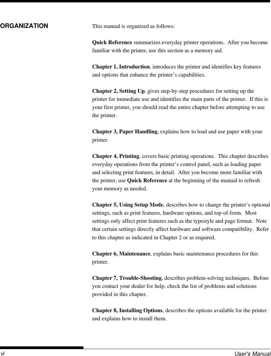 User&apos;s ManualviORGANIZATION This manual is organized as follows:Quick Reference summarizes everyday printer operations.  After you becomefamiliar with the printer, use this section as a memory aid.Chapter 1, Introduction, introduces the printer and identifies key featuresand options that enhance the printer’s capabilities.Chapter 2, Setting Up, gives step-by-step procedures for setting up theprinter for immediate use and identifies the main parts of the printer.  If this isyour first printer, you should read the entire chapter before attempting to usethe printer.Chapter 3, Paper Handling, explains how to load and use paper with yourprinter.Chapter 4, Printing, covers basic printing operations.  This chapter describeseveryday operations from the printer’s control panel, such as loading paperand selecting print features, in detail.  After you become more familiar withthe printer, use Quick Reference at the beginning of the manual to refreshyour memory as needed.Chapter 5, Using Setup Mode, describes how to change the printer’s optionalsettings, such as print features, hardware options, and top-of-form.  Mostsettings only affect print features such as the typestyle and page format.  Notethat certain settings directly affect hardware and software compatibility.  Referto this chapter as indicated in Chapter 2 or as required.Chapter 6, Maintenance, explains basic maintenance procedures for thisprinter.Chapter 7, Trouble-Shooting, describes problem-solving techniques.  Beforeyou contact your dealer for help, check the list of problems and solutionsprovided in this chapter.Chapter 8, Installing Options, describes the options available for the printerand explains how to install them.