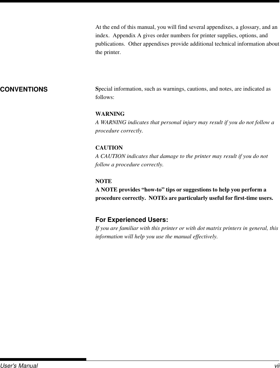 User&apos;s Manual viiAt the end of this manual, you will find several appendixes, a glossary, and anindex.  Appendix A gives order numbers for printer supplies, options, andpublications.  Other appendixes provide additional technical information aboutthe printer.Special information, such as warnings, cautions, and notes, are indicated asfollows:WARNINGA WARNING indicates that personal injury may result if you do not follow aprocedure correctly.CAUTIONA CAUTION indicates that damage to the printer may result if you do notfollow a procedure correctly.NOTEA NOTE provides “how-to” tips or suggestions to help you perform aprocedure correctly.  NOTEs are particularly useful for first-time users.For Experienced Users:If you are familiar with this printer or with dot matrix printers in general, thisinformation will help you use the manual effectively.CONVENTIONS