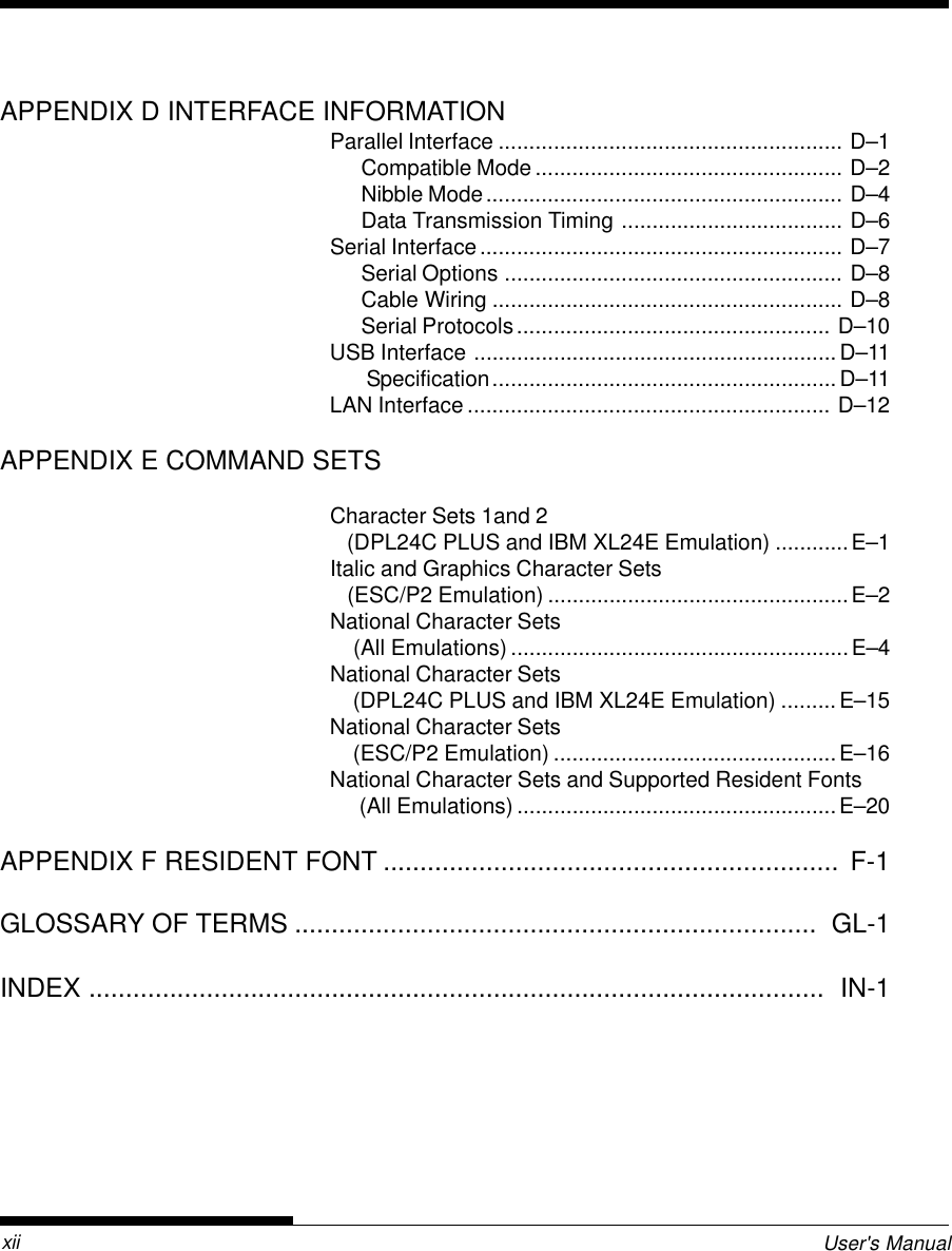 User&apos;s ManualxiiAPPENDIX D INTERFACE INFORMATIONParallel Interface ........................................................ D–1Compatible Mode.................................................. D–2Nibble Mode.......................................................... D–4Data Transmission Timing .................................... D–6Serial Interface........................................................... D–7Serial Options ....................................................... D–8Cable Wiring ......................................................... D–8Serial Protocols................................................... D–10USB Interface ...........................................................D–11 Specification........................................................ D–11LAN Interface ........................................................... D–12APPENDIX E COMMAND SETSCharacter Sets 1and 2   (DPL24C PLUS and IBM XL24E Emulation) ............E–1Italic and Graphics Character Sets   (ESC/P2 Emulation) .................................................E–2National Character Sets    (All Emulations) .......................................................E–4National Character Sets    (DPL24C PLUS and IBM XL24E Emulation) .........E–15National Character Sets    (ESC/P2 Emulation) ..............................................E–16National Character Sets and Supported Resident Fonts     (All Emulations) ....................................................E–20APPENDIX F RESIDENT FONT ..............................................................  F-1GLOSSARY OF TERMS .......................................................................  GL-1INDEX ....................................................................................................  IN-1