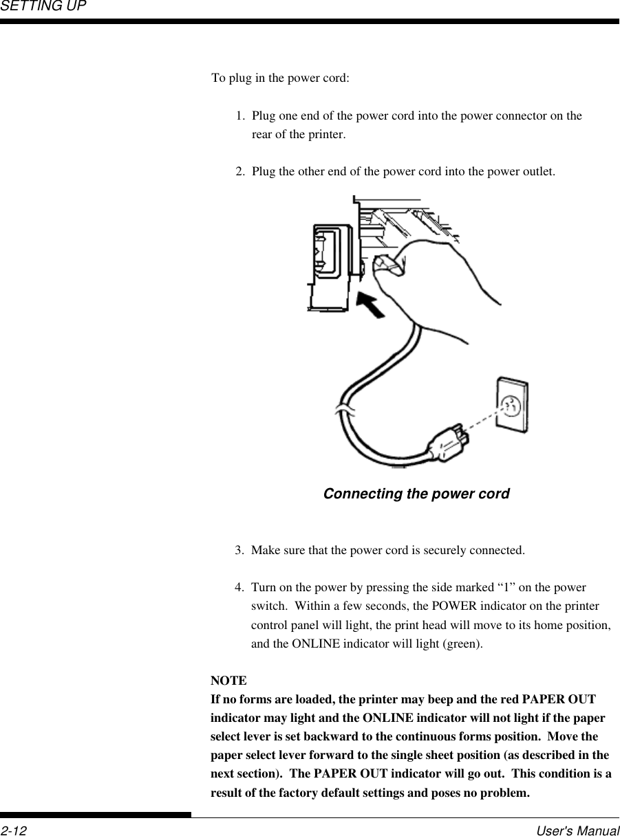 SETTING UP2-12 User&apos;s ManualConnecting the power cord3. Make sure that the power cord is securely connected.4. Turn on the power by pressing the side marked “1” on the powerswitch.  Within a few seconds, the POWER indicator on the printercontrol panel will light, the print head will move to its home position,and the ONLINE indicator will light (green).NOTEIf no forms are loaded, the printer may beep and the red PAPER OUTindicator may light and the ONLINE indicator will not light if the paperselect lever is set backward to the continuous forms position.  Move thepaper select lever forward to the single sheet position (as described in thenext section).  The PAPER OUT indicator will go out.  This condition is aresult of the factory default settings and poses no problem.To plug in the power cord:1. Plug one end of the power cord into the power connector on therear of the printer.2. Plug the other end of the power cord into the power outlet.