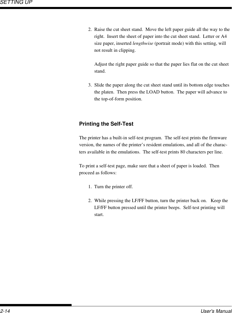 SETTING UP2-14 User&apos;s Manual2. Raise the cut sheet stand.  Move the left paper guide all the way to theright.  Insert the sheet of paper into the cut sheet stand.  Letter or A4size paper, inserted lengthwise (portrait mode) with this setting, willnot result in clipping.Adjust the right paper guide so that the paper lies flat on the cut sheetstand.3. Slide the paper along the cut sheet stand until its bottom edge touchesthe platen.  Then press the LOAD button.  The paper will advance tothe top-of-form position.Printing the Self-TestThe printer has a built-in self-test program.  The self-test prints the firmwareversion, the names of the printer’s resident emulations, and all of the charac-ters available in the emulations.  The self-test prints 80 characters per line.To print a self-test page, make sure that a sheet of paper is loaded.  Thenproceed as follows:1. Turn the printer off.2. While pressing the LF/FF button, turn the printer back on.   Keep theLF/FF button pressed until the printer beeps.  Self-test printing willstart.