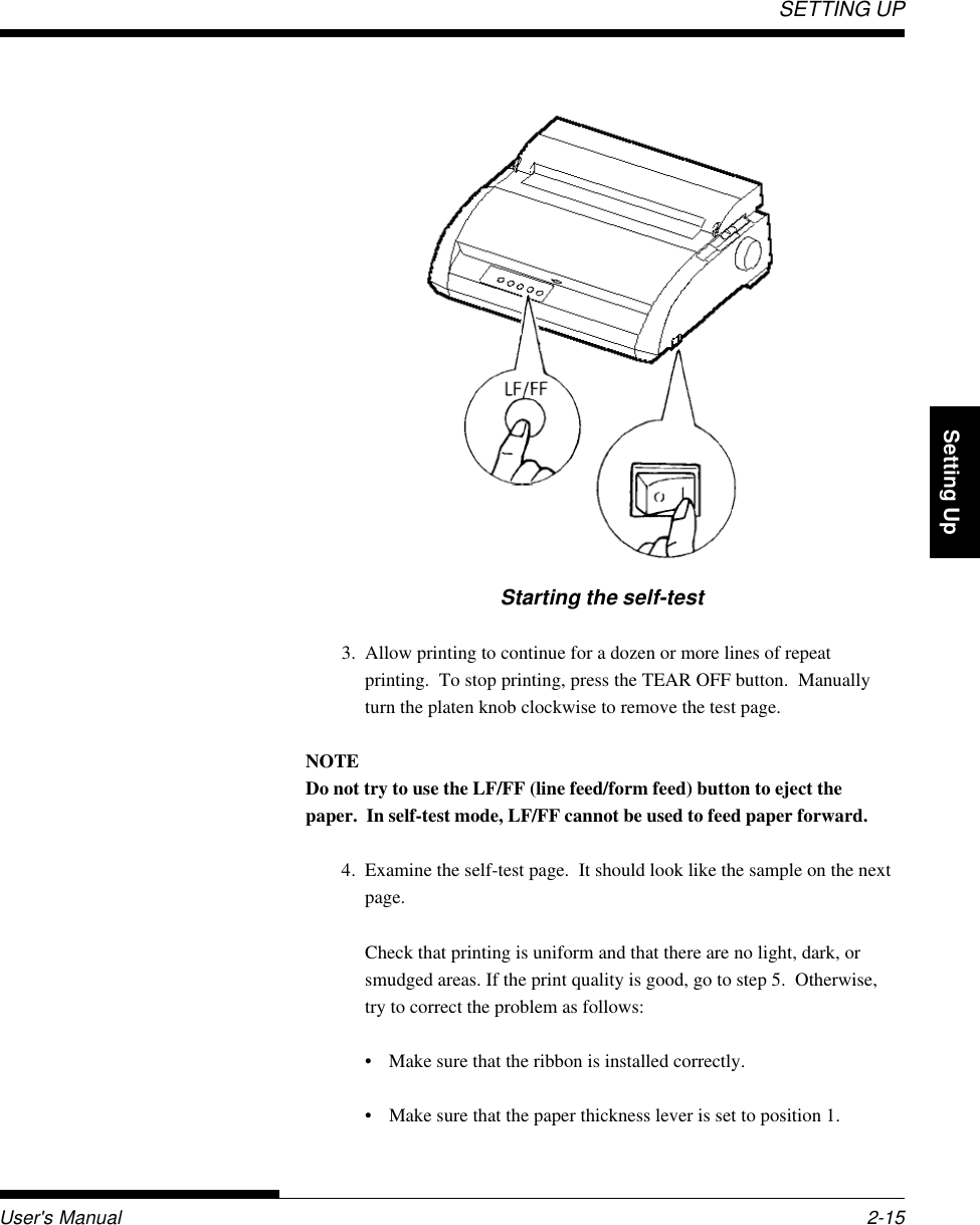 SETTING UPUser&apos;s Manual 2-15QuickReference Introduction Setting Up PaperHandling Printing Setup ModeStarting the self-test3. Allow printing to continue for a dozen or more lines of repeatprinting.  To stop printing, press the TEAR OFF button.  Manuallyturn the platen knob clockwise to remove the test page.NOTEDo not try to use the LF/FF (line feed/form feed) button to eject thepaper.  In self-test mode, LF/FF cannot be used to feed paper forward.4. Examine the self-test page.  It should look like the sample on the nextpage.Check that printing is uniform and that there are no light, dark, orsmudged areas. If the print quality is good, go to step 5.  Otherwise,try to correct the problem as follows:• Make sure that the ribbon is installed correctly.• Make sure that the paper thickness lever is set to position 1.