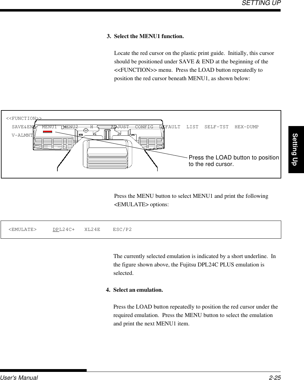 SETTING UPUser&apos;s Manual 2-25QuickReference Introduction Setting Up PaperHandling Printing Setup Mode3. Select the MENU1 function.Locate the red cursor on the plastic print guide.  Initially, this cursorshould be positioned under SAVE &amp; END at the beginning of the&lt;&lt;FUNCTION&gt;&gt; menu.  Press the LOAD button repeatedly toposition the red cursor beneath MENU1, as shown below:Press the MENU button to select MENU1 and print the following&lt;EMULATE&gt; options:&lt;&lt;FUNCTION&gt;&gt;  SAVE&amp;END  MENU1  MENU2    H      ADJUST  CONFIG  DEFAULT  LIST  SELF-TST  HEX-DUMP  V-ALMNT&lt;EMULATE&gt;     DPL24C+   XL24E    ESC/P2The currently selected emulation is indicated by a short underline.  Inthe figure shown above, the Fujitsu DPL24C PLUS emulation isselected.4. Select an emulation.Press the LOAD button repeatedly to position the red cursor under therequired emulation.  Press the MENU button to select the emulationand print the next MENU1 item.Press the LOAD button to positionto the red cursor.