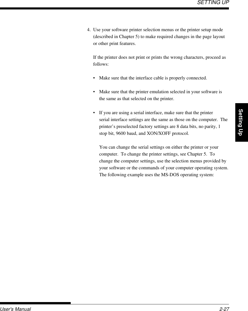 SETTING UPUser&apos;s Manual 2-27QuickReference Introduction Setting Up PaperHandling Printing Setup Mode4. Use your software printer selection menus or the printer setup mode(described in Chapter 5) to make required changes in the page layoutor other print features.If the printer does not print or prints the wrong characters, proceed asfollows:• Make sure that the interface cable is properly connected.• Make sure that the printer emulation selected in your software isthe same as that selected on the printer.• If you are using a serial interface, make sure that the printerserial interface settings are the same as those on the computer.  Theprinter’s preselected factory settings are 8 data bits, no parity, 1stop bit, 9600 baud, and XON/XOFF protocol.You can change the serial settings on either the printer or yourcomputer.  To change the printer settings, see Chapter 5.  Tochange the computer settings, use the selection menus provided byyour software or the commands of your computer operating system.The following example uses the MS-DOS operating system: