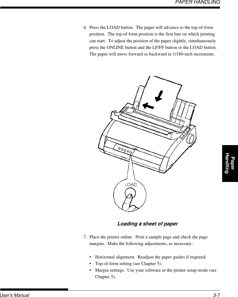 User&apos;s ManualPAPER HANDLING3-7QuickReference Introduc-tionSetting Up PaperHandling Printing Setup ModeLoading a sheet of paper7. Place the printer online.  Print a sample page and check the pagemargins.  Make the following adjustments, as necessary:• Horizontal alignment.  Readjust the paper guides if required.• Top-of-form setting (see Chapter 5).• Margin settings.  Use your software or the printer setup mode (seeChapter 5).6. Press the LOAD button.  The paper will advance to the top-of-formposition.  The top-of-form position is the first line on which printingcan start.  To adjust the position of the paper slightly, simultaneouslypress the ONLINE button and the LF/FF button or the LOAD button.The paper will move forward or backward in 1/180-inch increments.