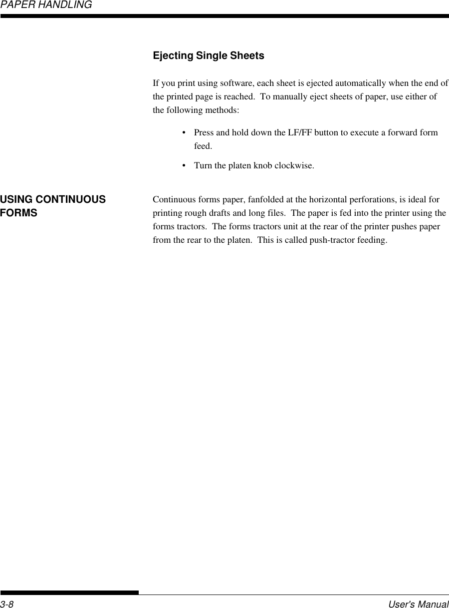 PAPER HANDLINGUser&apos;s Manual3-8USING CONTINUOUSFORMSEjecting Single SheetsIf you print using software, each sheet is ejected automatically when the end ofthe printed page is reached.  To manually eject sheets of paper, use either ofthe following methods:• Press and hold down the LF/FF button to execute a forward formfeed.• Turn the platen knob clockwise.Continuous forms paper, fanfolded at the horizontal perforations, is ideal forprinting rough drafts and long files.  The paper is fed into the printer using theforms tractors.  The forms tractors unit at the rear of the printer pushes paperfrom the rear to the platen.  This is called push-tractor feeding.