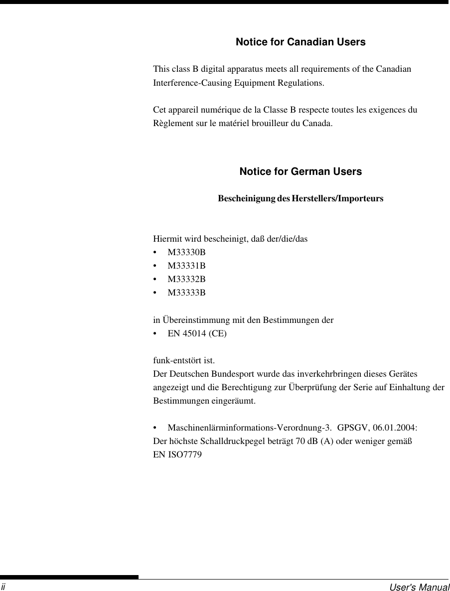 User&apos;s ManualiiNotice for Canadian UsersThis class B digital apparatus meets all requirements of the CanadianInterference-Causing Equipment Regulations.Cet appareil numérique de la Classe B respecte toutes les exigences duRèglement sur le matériel brouilleur du Canada.Notice for German UsersBescheinigung des Herstellers/ImporteursHiermit wird bescheinigt, daß der/die/das• M33330B• M33331B• M33332B• M33333Bin Übereinstimmung mit den Bestimmungen der• EN 45014 (CE)funk-entstört ist.Der Deutschen Bundesport wurde das inverkehrbringen dieses Gerätesangezeigt und die Berechtigung zur Überprüfung der Serie auf Einhaltung derBestimmungen eingeräumt.• Maschinenlärminformations-Verordnung-3.  GPSGV, 06.01.2004:Der höchste Schalldruckpegel beträgt 70 dB (A) oder weniger gemäßEN ISO7779