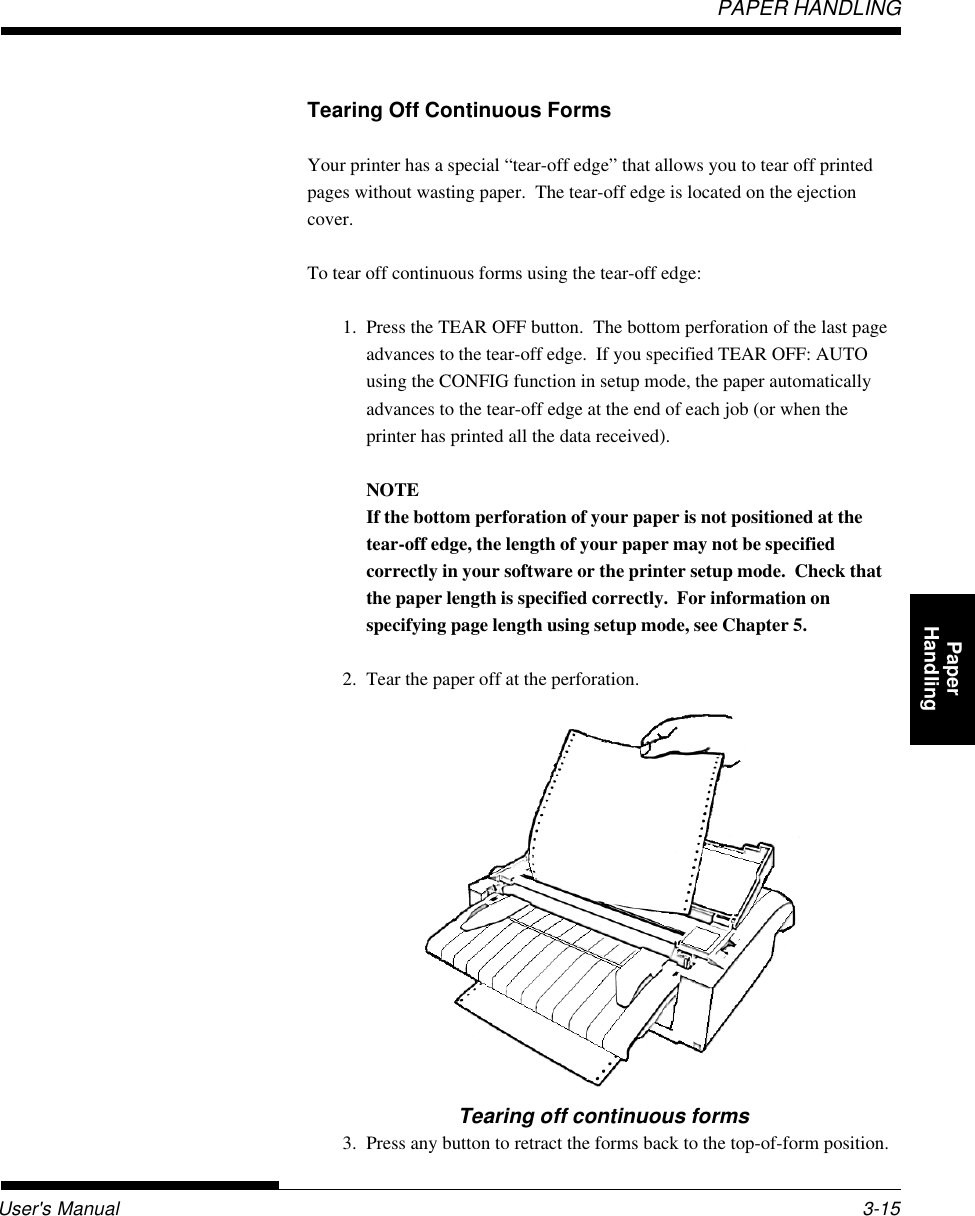 User&apos;s ManualPAPER HANDLING3-15QuickReference Introduc-tionSetting Up PaperHandling Printing Setup ModeTearing off continuous forms3. Press any button to retract the forms back to the top-of-form position.Tearing Off Continuous FormsYour printer has a special “tear-off edge” that allows you to tear off printedpages without wasting paper.  The tear-off edge is located on the ejectioncover.To tear off continuous forms using the tear-off edge:1. Press the TEAR OFF button.  The bottom perforation of the last pageadvances to the tear-off edge.  If you specified TEAR OFF: AUTOusing the CONFIG function in setup mode, the paper automaticallyadvances to the tear-off edge at the end of each job (or when theprinter has printed all the data received).NOTEIf the bottom perforation of your paper is not positioned at thetear-off edge, the length of your paper may not be specifiedcorrectly in your software or the printer setup mode.  Check thatthe paper length is specified correctly.  For information onspecifying page length using setup mode, see Chapter 5.2. Tear the paper off at the perforation.