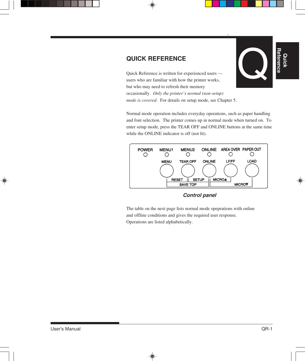 QUICK REFERENCEUser&apos;s Manual QR-1QuickReference Introduction Setting Up PaperHandling Printing Setup ModeQUICK REFERENCEQuick Reference is written for experienced users —users who are familiar with how the printer works,but who may need to refresh their memoryoccasionally.  Only the printer’s normal (non-setup)mode is covered.  For details on setup mode, see Chapter 5.Normal mode operation includes everyday operations, such as paper handlingand font selection.  The printer comes up in normal mode when turned on.  Toenter setup mode, press the TEAR OFF and ONLINE buttons at the same timewhile the ONLINE indicator is off (not lit).Control panelThe table on the next page lists normal mode opeprations with onlineand offline conditions and gives the required user response.Operations are listed alphabetically.Q