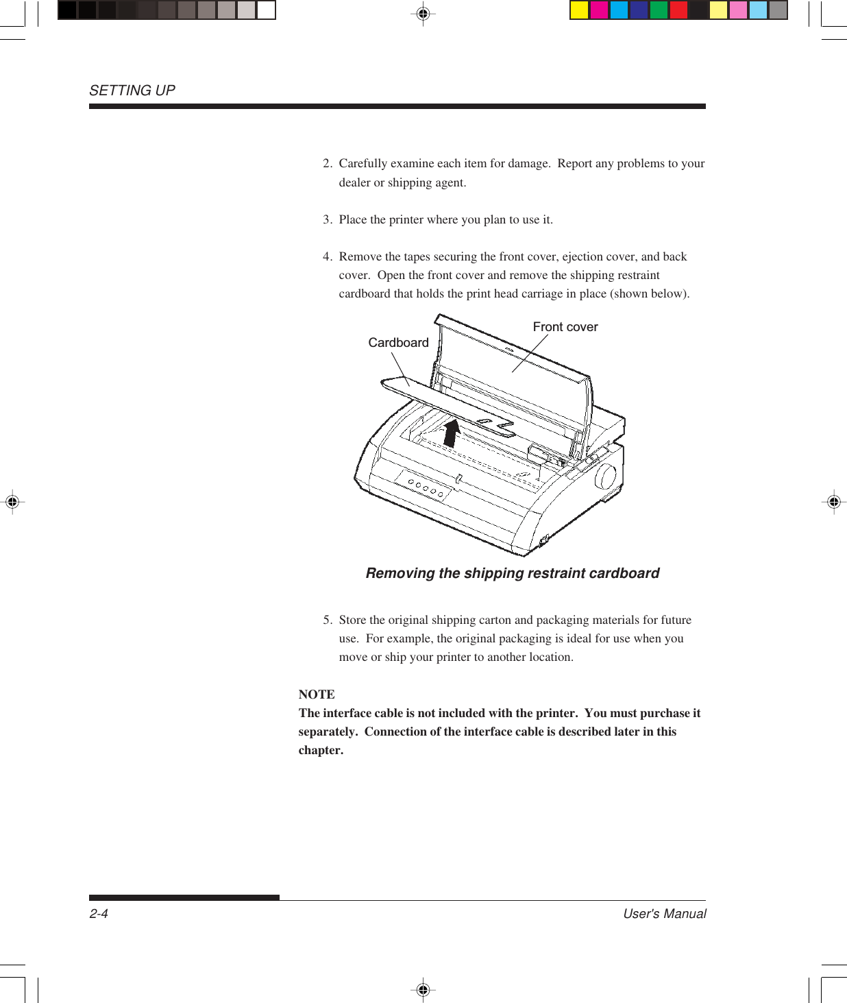 SETTING UP2-4 User&apos;s Manual2. Carefully examine each item for damage.  Report any problems to yourdealer or shipping agent.3. Place the printer where you plan to use it.4. Remove the tapes securing the front cover, ejection cover, and backcover.  Open the front cover and remove the shipping restraintcardboard that holds the print head carriage in place (shown below).Removing the shipping restraint cardboardFront coverCardboard5. Store the original shipping carton and packaging materials for futureuse.  For example, the original packaging is ideal for use when youmove or ship your printer to another location.NOTEThe interface cable is not included with the printer.  You must purchase itseparately.  Connection of the interface cable is described later in thischapter.