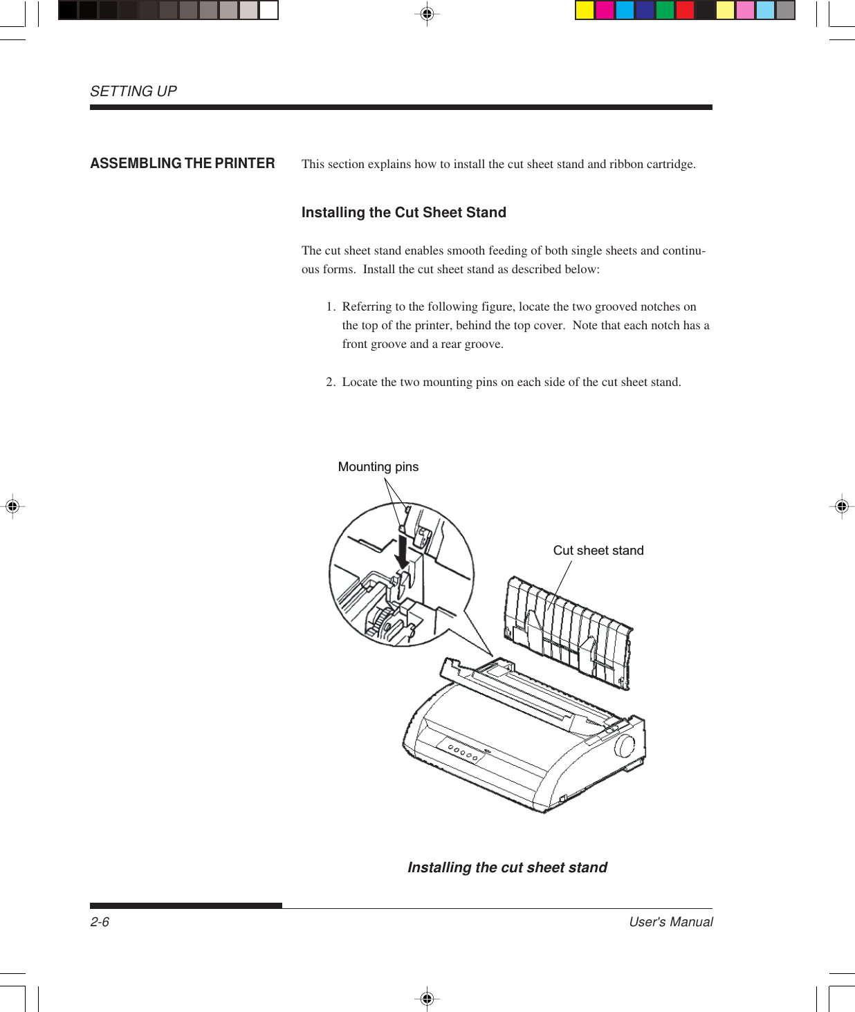 SETTING UP2-6 User&apos;s ManualASSEMBLING THE PRINTERThis section explains how to install the cut sheet stand and ribbon cartridge.Installing the Cut Sheet StandThe cut sheet stand enables smooth feeding of both single sheets and continu-ous forms.  Install the cut sheet stand as described below:1. Referring to the following figure, locate the two grooved notches onthe top of the printer, behind the top cover.  Note that each notch has afront groove and a rear groove.2. Locate the two mounting pins on each side of the cut sheet stand.Installing the cut sheet standCut sheet standMounting pins