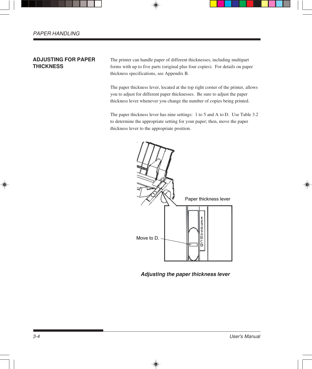 PAPER HANDLINGUser&apos;s Manual3-4ADJUSTING FOR PAPERTHICKNESSThe printer can handle paper of different thicknesses, including multipartforms with up to five parts (original plus four copies).  For details on paperthickness specifications, see Appendix B.The paper thickness lever, located at the top right corner of the printer, allowsyou to adjust for different paper thicknesses.  Be sure to adjust the paperthickness lever whenever you change the number of copies being printed.The paper thickness lever has nine settings:  1 to 5 and A to D.  Use Table 3.2to determine the appropriate setting for your paper; then, move the paperthickness lever to the appropriate position.Adjusting the paper thickness leverPaper thickness leverMove to D.