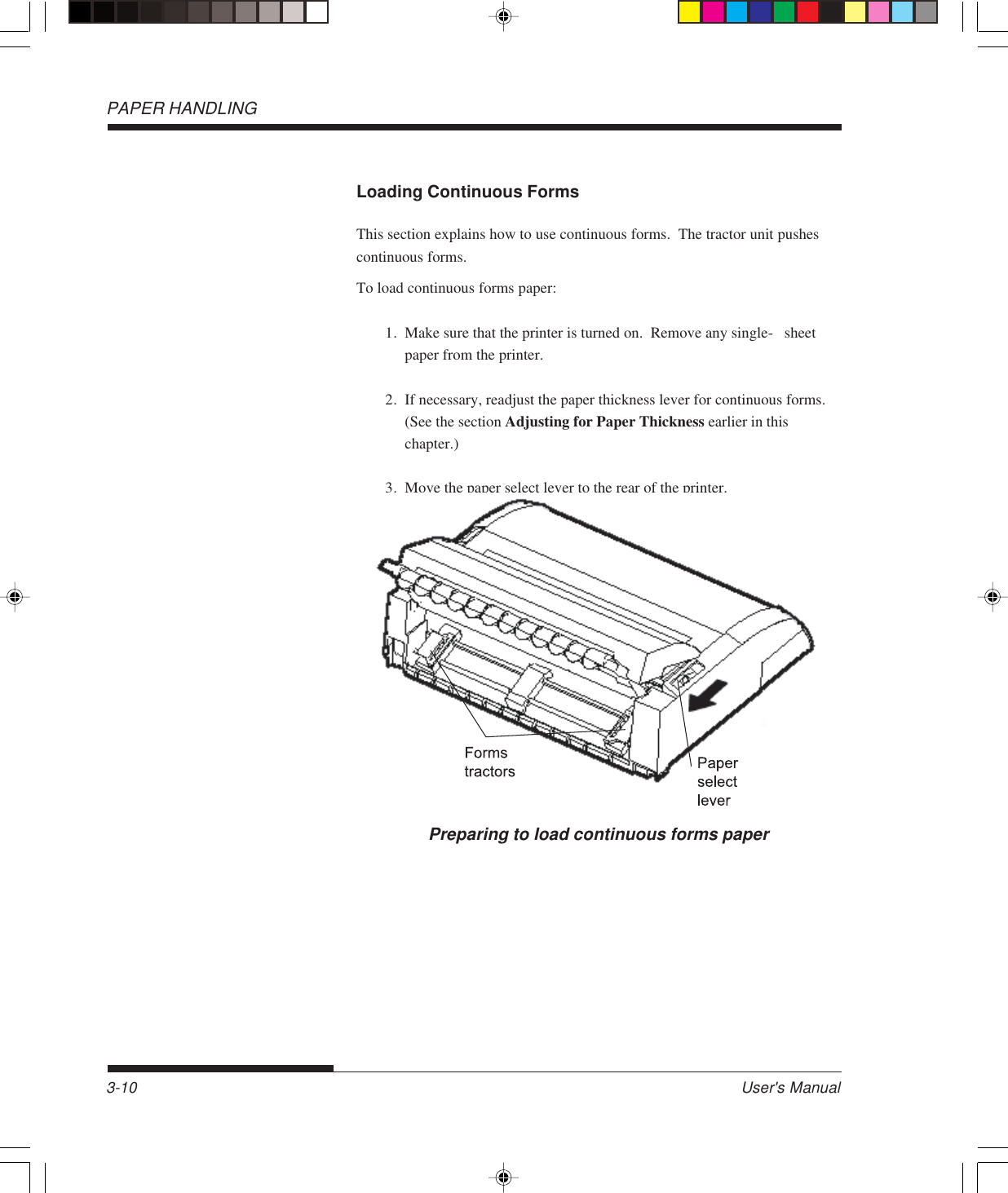 PAPER HANDLINGUser&apos;s Manual3-10Loading Continuous FormsThis section explains how to use continuous forms.  The tractor unit pushescontinuous forms.To load continuous forms paper:1. Make sure that the printer is turned on.  Remove any single- sheetpaper from the printer.2. If necessary, readjust the paper thickness lever for continuous forms.(See the section Adjusting for Paper Thickness earlier in thischapter.)3. Move the paper select lever to the rear of the printer.Preparing to load continuous forms paper