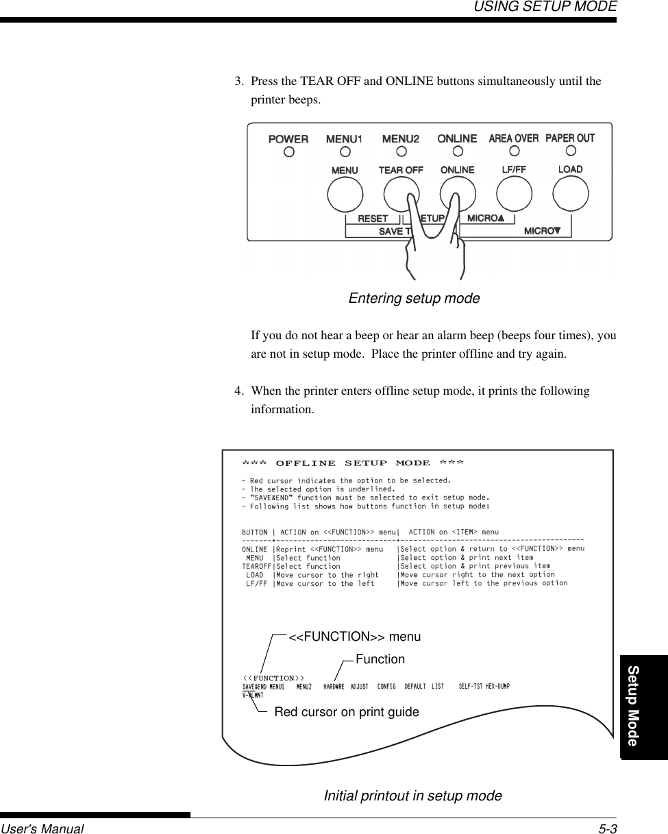 Setup ModeUSING SETUP MODEUser&apos;s Manual 5-3QuickReference Introduc-tionSetting Up PaperHandling Printing Setup Mode3. Press the TEAR OFF and ONLINE buttons simultaneously until theprinter beeps.Initial printout in setup modeEntering setup modeIf you do not hear a beep or hear an alarm beep (beeps four times), youare not in setup mode.  Place the printer offline and try again.4. When the printer enters offline setup mode, it prints the followinginformation.&lt;&lt;FUNCTION&gt;&gt; menuFunctionRed cursor on print guide