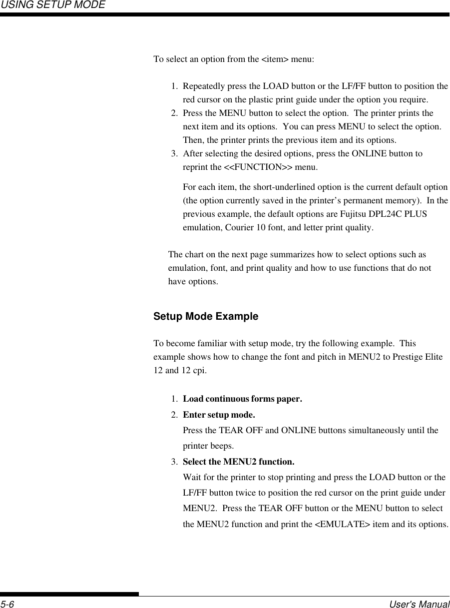 USING SETUP MODEUser&apos;s Manual5-6To select an option from the &lt;item&gt; menu:1. Repeatedly press the LOAD button or the LF/FF button to position thered cursor on the plastic print guide under the option you require.2. Press the MENU button to select the option.  The printer prints thenext item and its options.  You can press MENU to select the option.Then, the printer prints the previous item and its options.3. After selecting the desired options, press the ONLINE button toreprint the &lt;&lt;FUNCTION&gt;&gt; menu.For each item, the short-underlined option is the current default option(the option currently saved in the printer’s permanent memory).  In theprevious example, the default options are Fujitsu DPL24C PLUSemulation, Courier 10 font, and letter print quality.The chart on the next page summarizes how to select options such asemulation, font, and print quality and how to use functions that do nothave options.Setup Mode ExampleTo become familiar with setup mode, try the following example.  Thisexample shows how to change the font and pitch in MENU2 to Prestige Elite12 and 12 cpi.1. Load continuous forms paper.2. Enter setup mode.Press the TEAR OFF and ONLINE buttons simultaneously until theprinter beeps.3. Select the MENU2 function.Wait for the printer to stop printing and press the LOAD button or theLF/FF button twice to position the red cursor on the print guide underMENU2.  Press the TEAR OFF button or the MENU button to selectthe MENU2 function and print the &lt;EMULATE&gt; item and its options.