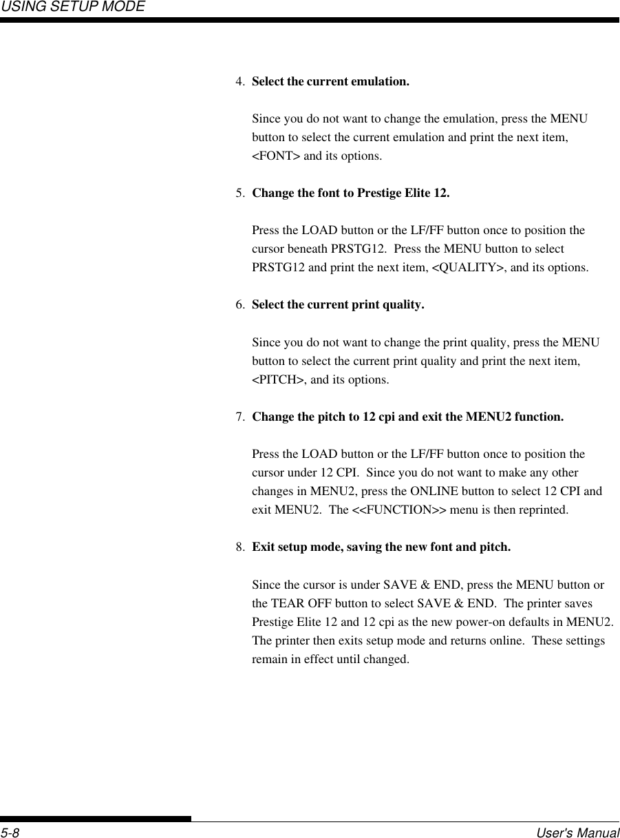 USING SETUP MODEUser&apos;s Manual5-84. Select the current emulation.Since you do not want to change the emulation, press the MENUbutton to select the current emulation and print the next item,&lt;FONT&gt; and its options.5. Change the font to Prestige Elite 12.Press the LOAD button or the LF/FF button once to position thecursor beneath PRSTG12.  Press the MENU button to selectPRSTG12 and print the next item, &lt;QUALITY&gt;, and its options.6. Select the current print quality.Since you do not want to change the print quality, press the MENUbutton to select the current print quality and print the next item,&lt;PITCH&gt;, and its options.7. Change the pitch to 12 cpi and exit the MENU2 function.Press the LOAD button or the LF/FF button once to position thecursor under 12 CPI.  Since you do not want to make any otherchanges in MENU2, press the ONLINE button to select 12 CPI andexit MENU2.  The &lt;&lt;FUNCTION&gt;&gt; menu is then reprinted.8. Exit setup mode, saving the new font and pitch.Since the cursor is under SAVE &amp; END, press the MENU button orthe TEAR OFF button to select SAVE &amp; END.  The printer savesPrestige Elite 12 and 12 cpi as the new power-on defaults in MENU2.The printer then exits setup mode and returns online.  These settingsremain in effect until changed.