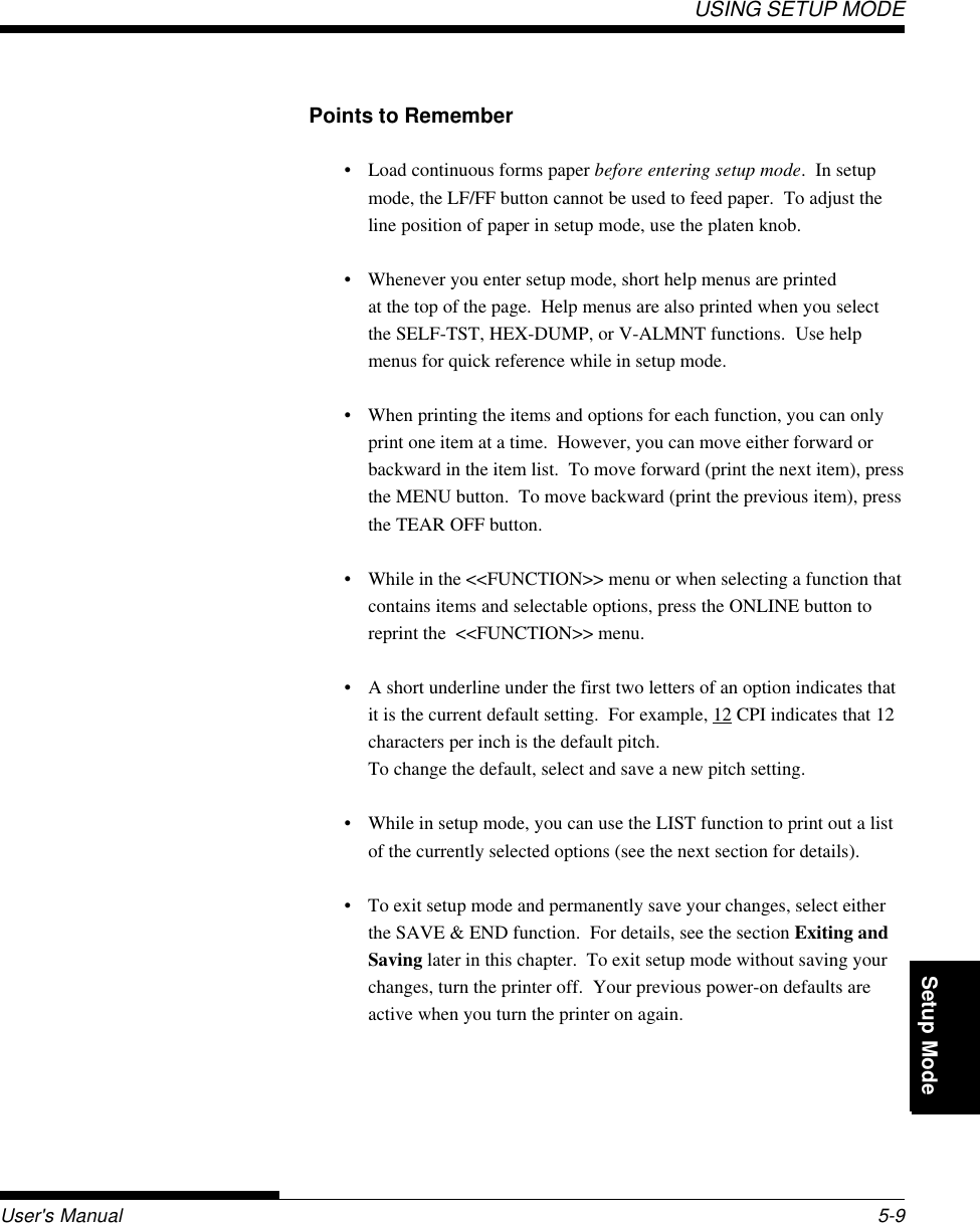 Setup ModeUSING SETUP MODEUser&apos;s Manual 5-9QuickReference Introduc-tionSetting Up PaperHandling Printing Setup ModePoints to Remember• Load continuous forms paper before entering setup mode.  In setupmode, the LF/FF button cannot be used to feed paper.  To adjust theline position of paper in setup mode, use the platen knob.• Whenever you enter setup mode, short help menus are printedat the top of the page.  Help menus are also printed when you selectthe SELF-TST, HEX-DUMP, or V-ALMNT functions.  Use helpmenus for quick reference while in setup mode.• When printing the items and options for each function, you can onlyprint one item at a time.  However, you can move either forward orbackward in the item list.  To move forward (print the next item), pressthe MENU button.  To move backward (print the previous item), pressthe TEAR OFF button.• While in the &lt;&lt;FUNCTION&gt;&gt; menu or when selecting a function thatcontains items and selectable options, press the ONLINE button toreprint the  &lt;&lt;FUNCTION&gt;&gt; menu.• A short underline under the first two letters of an option indicates thatit is the current default setting.  For example, 12 CPI indicates that 12characters per inch is the default pitch.To change the default, select and save a new pitch setting.• While in setup mode, you can use the LIST function to print out a listof the currently selected options (see the next section for details).• To exit setup mode and permanently save your changes, select eitherthe SAVE &amp; END function.  For details, see the section Exiting andSaving later in this chapter.  To exit setup mode without saving yourchanges, turn the printer off.  Your previous power-on defaults areactive when you turn the printer on again.