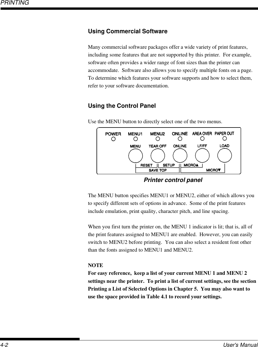 PRINTING4-2 User&apos;s ManualUsing Commercial SoftwareMany commercial software packages offer a wide variety of print features,including some features that are not supported by this printer.  For example,software often provides a wider range of font sizes than the printer canaccommodate.  Software also allows you to specify multiple fonts on a page.To determine which features your software supports and how to select them,refer to your software documentation.Using the Control PanelUse the MENU button to directly select one of the two menus.Printer control panelThe MENU button specifies MENU1 or MENU2, either of which allows youto specify different sets of options in advance.  Some of the print featuresinclude emulation, print quality, character pitch, and line spacing.When you first turn the printer on, the MENU 1 indicator is lit; that is, all ofthe print features assigned to MENU1 are enabled.  However, you can easilyswitch to MENU2 before printing.  You can also select a resident font otherthan the fonts assigned to MENU1 and MENU2.NOTEFor easy reference,  keep a list of your current MENU 1 and MENU 2settings near the printer.  To print a list of current settings, see the sectionPrinting a List of Selected Options in Chapter 5.  You may also want touse the space provided in Table 4.1 to record your settings.