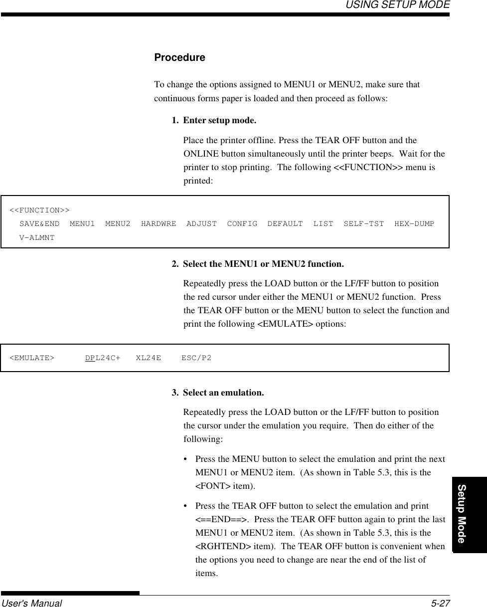 Setup ModeUSING SETUP MODEUser&apos;s Manual 5-27QuickReference Introduc-tionSetting Up PaperHandling Printing Setup Mode3. Select an emulation.Repeatedly press the LOAD button or the LF/FF button to positionthe cursor under the emulation you require.  Then do either of thefollowing:• Press the MENU button to select the emulation and print the nextMENU1 or MENU2 item.  (As shown in Table 5.3, this is the&lt;FONT&gt; item).• Press the TEAR OFF button to select the emulation and print&lt;==END==&gt;.  Press the TEAR OFF button again to print the lastMENU1 or MENU2 item.  (As shown in Table 5.3, this is the&lt;RGHTEND&gt; item).  The TEAR OFF button is convenient whenthe options you need to change are near the end of the list ofitems.ProcedureTo change the options assigned to MENU1 or MENU2, make sure thatcontinuous forms paper is loaded and then proceed as follows:1. Enter setup mode.Place the printer offline. Press the TEAR OFF button and theONLINE button simultaneously until the printer beeps.  Wait for theprinter to stop printing.  The following &lt;&lt;FUNCTION&gt;&gt; menu isprinted:&lt;&lt;FUNCTION&gt;&gt;  SAVE&amp;END  MENU1  MENU2  HARDWRE  ADJUST  CONFIG  DEFAULT  LIST  SELF-TST  HEX-DUMP  V-ALMNT2. Select the MENU1 or MENU2 function.Repeatedly press the LOAD button or the LF/FF button to positionthe red cursor under either the MENU1 or MENU2 function.  Pressthe TEAR OFF button or the MENU button to select the function andprint the following &lt;EMULATE&gt; options:&lt;EMULATE&gt;      DPL24C+   XL24E    ESC/P2