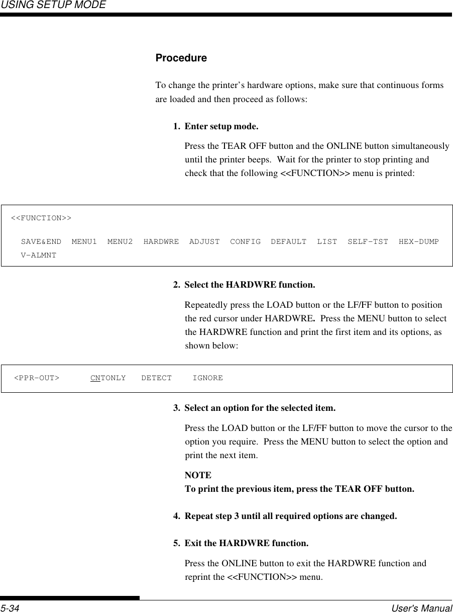 USING SETUP MODEUser&apos;s Manual5-34ProcedureTo change the printer’s hardware options, make sure that continuous formsare loaded and then proceed as follows:1. Enter setup mode.Press the TEAR OFF button and the ONLINE button simultaneouslyuntil the printer beeps.  Wait for the printer to stop printing andcheck that the following &lt;&lt;FUNCTION&gt;&gt; menu is printed:2. Select the HARDWRE function.Repeatedly press the LOAD button or the LF/FF button to positionthe red cursor under HARDWRE.  Press the MENU button to selectthe HARDWRE function and print the first item and its options, asshown below:3. Select an option for the selected item.Press the LOAD button or the LF/FF button to move the cursor to theoption you require.  Press the MENU button to select the option andprint the next item.NOTETo print the previous item, press the TEAR OFF button.4. Repeat step 3 until all required options are changed.5. Exit the HARDWRE function.Press the ONLINE button to exit the HARDWRE function andreprint the &lt;&lt;FUNCTION&gt;&gt; menu.&lt;&lt;FUNCTION&gt;&gt;  SAVE&amp;END  MENU1  MENU2  HARDWRE  ADJUST  CONFIG  DEFAULT  LIST  SELF-TST  HEX-DUMP  V-ALMNT&lt;PPR-OUT&gt;      CNTONLY   DETECT    IGNORE