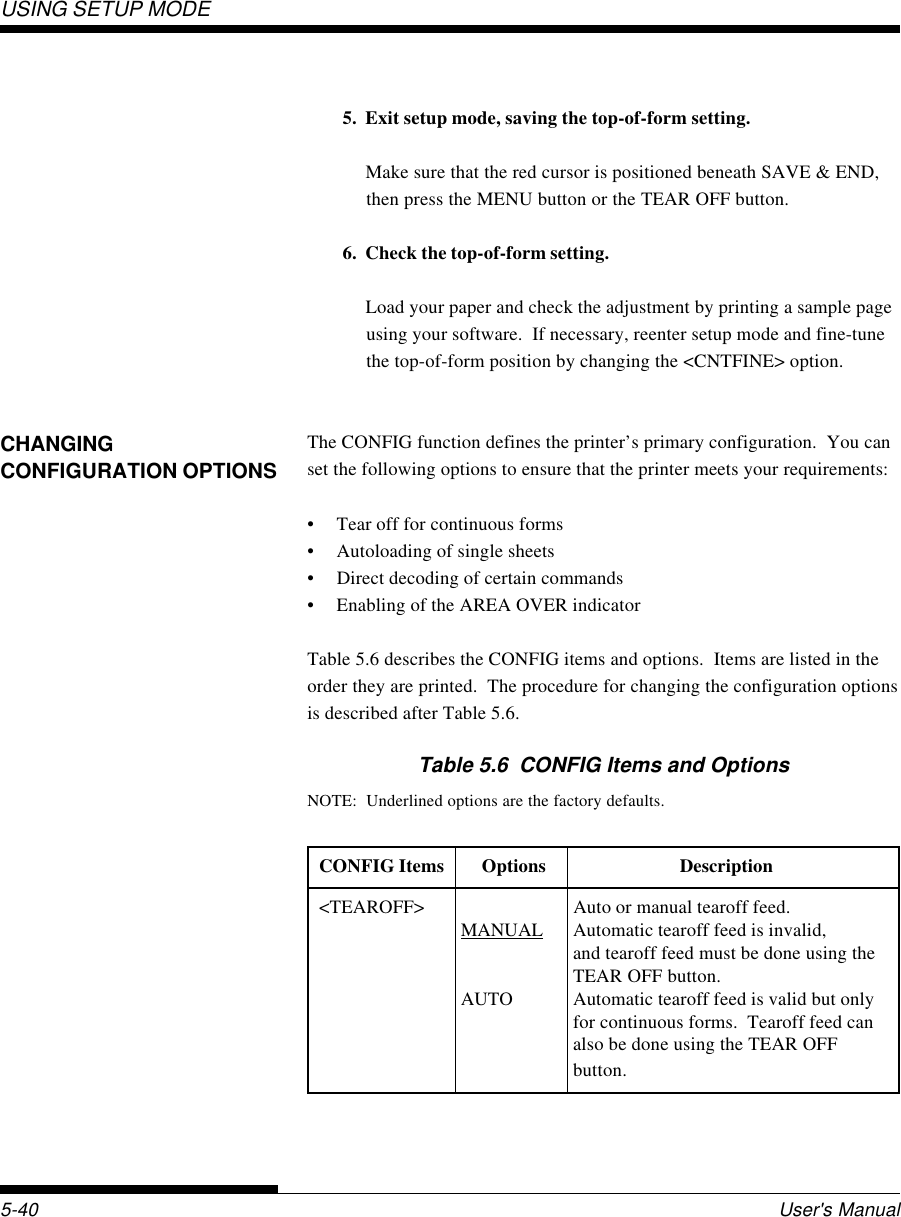 USING SETUP MODEUser&apos;s Manual5-40CHANGINGCONFIGURATION OPTIONS5. Exit setup mode, saving the top-of-form setting.Make sure that the red cursor is positioned beneath SAVE &amp; END,then press the MENU button or the TEAR OFF button.6. Check the top-of-form setting.Load your paper and check the adjustment by printing a sample pageusing your software.  If necessary, reenter setup mode and fine-tunethe top-of-form position by changing the &lt;CNTFINE&gt; option.The CONFIG function defines the printer’s primary configuration.  You canset the following options to ensure that the printer meets your requirements:• Tear off for continuous forms• Autoloading of single sheets• Direct decoding of certain commands• Enabling of the AREA OVER indicatorTable 5.6 describes the CONFIG items and options.  Items are listed in theorder they are printed.  The procedure for changing the configuration optionsis described after Table 5.6.Table 5.6  CONFIG Items and OptionsNOTE:  Underlined options are the factory defaults.CONFIG Items Options Description&lt;TEAROFF&gt; Auto or manual tearoff feed.MANUAL Automatic tearoff feed is invalid,and tearoff feed must be done using theTEAR OFF button.AUTO Automatic tearoff feed is valid but onlyfor continuous forms.  Tearoff feed canalso be done using the TEAR OFFbutton.