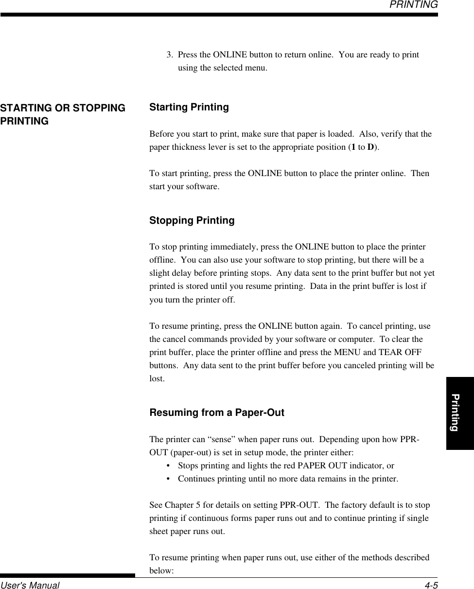 PRINTINGPRINTINGUser&apos;s Manual 4-5QuickReference Introduction Setting Up PaperHandling Printing Setup Mode3. Press the ONLINE button to return online.  You are ready to printusing the selected menu.Starting PrintingBefore you start to print, make sure that paper is loaded.  Also, verify that thepaper thickness lever is set to the appropriate position (1 to D).To start printing, press the ONLINE button to place the printer online.  Thenstart your software.Stopping PrintingTo stop printing immediately, press the ONLINE button to place the printeroffline.  You can also use your software to stop printing, but there will be aslight delay before printing stops.  Any data sent to the print buffer but not yetprinted is stored until you resume printing.  Data in the print buffer is lost ifyou turn the printer off.To resume printing, press the ONLINE button again.  To cancel printing, usethe cancel commands provided by your software or computer.  To clear theprint buffer, place the printer offline and press the MENU and TEAR OFFbuttons.  Any data sent to the print buffer before you canceled printing will belost.Resuming from a Paper-OutThe printer can “sense” when paper runs out.  Depending upon how PPR-OUT (paper-out) is set in setup mode, the printer either:• Stops printing and lights the red PAPER OUT indicator, or• Continues printing until no more data remains in the printer.See Chapter 5 for details on setting PPR-OUT.  The factory default is to stopprinting if continuous forms paper runs out and to continue printing if singlesheet paper runs out.To resume printing when paper runs out, use either of the methods describedbelow:STARTING OR STOPPINGPRINTING