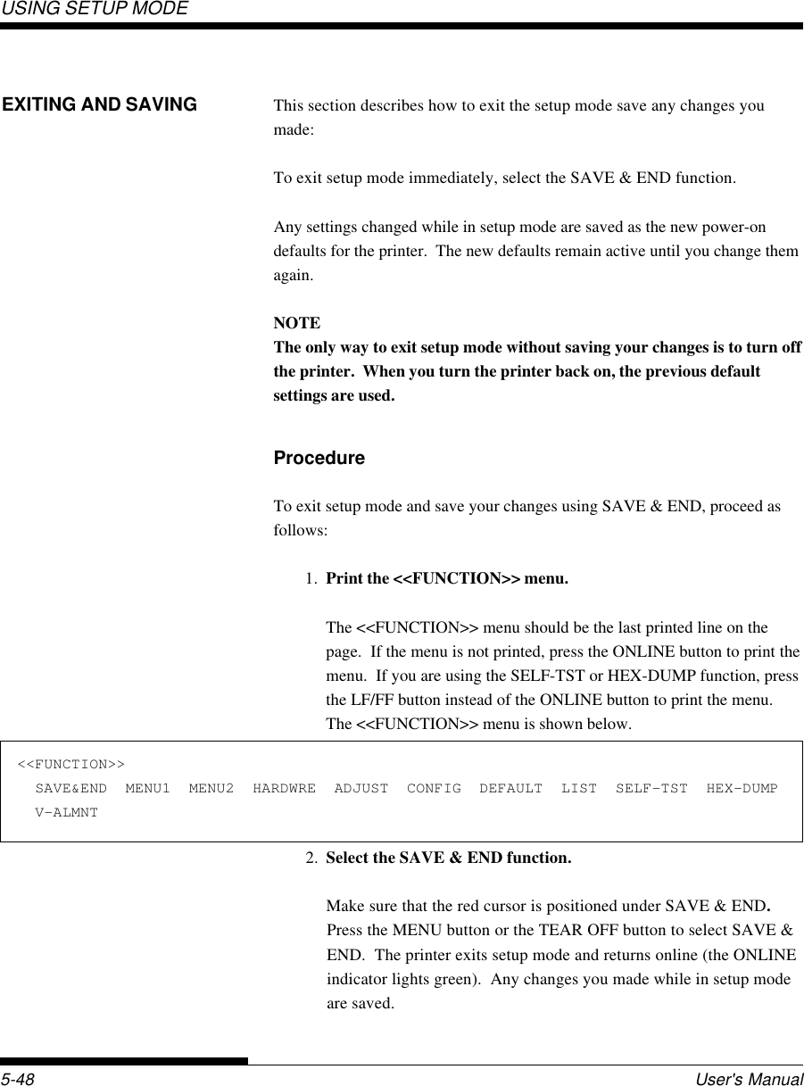 USING SETUP MODEUser&apos;s Manual5-48&lt;&lt;FUNCTION&gt;&gt;  SAVE&amp;END  MENU1  MENU2  HARDWRE  ADJUST  CONFIG  DEFAULT  LIST  SELF-TST  HEX-DUMP  V-ALMNT2. Select the SAVE &amp; END function.Make sure that the red cursor is positioned under SAVE &amp; END.Press the MENU button or the TEAR OFF button to select SAVE &amp;END.  The printer exits setup mode and returns online (the ONLINEindicator lights green).  Any changes you made while in setup modeare saved.This section describes how to exit the setup mode save any changes youmade:To exit setup mode immediately, select the SAVE &amp; END function.Any settings changed while in setup mode are saved as the new power-ondefaults for the printer.  The new defaults remain active until you change themagain.NOTEThe only way to exit setup mode without saving your changes is to turn offthe printer.  When you turn the printer back on, the previous defaultsettings are used.ProcedureTo exit setup mode and save your changes using SAVE &amp; END, proceed asfollows:1. Print the &lt;&lt;FUNCTION&gt;&gt; menu.The &lt;&lt;FUNCTION&gt;&gt; menu should be the last printed line on thepage.  If the menu is not printed, press the ONLINE button to print themenu.  If you are using the SELF-TST or HEX-DUMP function, pressthe LF/FF button instead of the ONLINE button to print the menu.The &lt;&lt;FUNCTION&gt;&gt; menu is shown below.EXITING AND SAVING