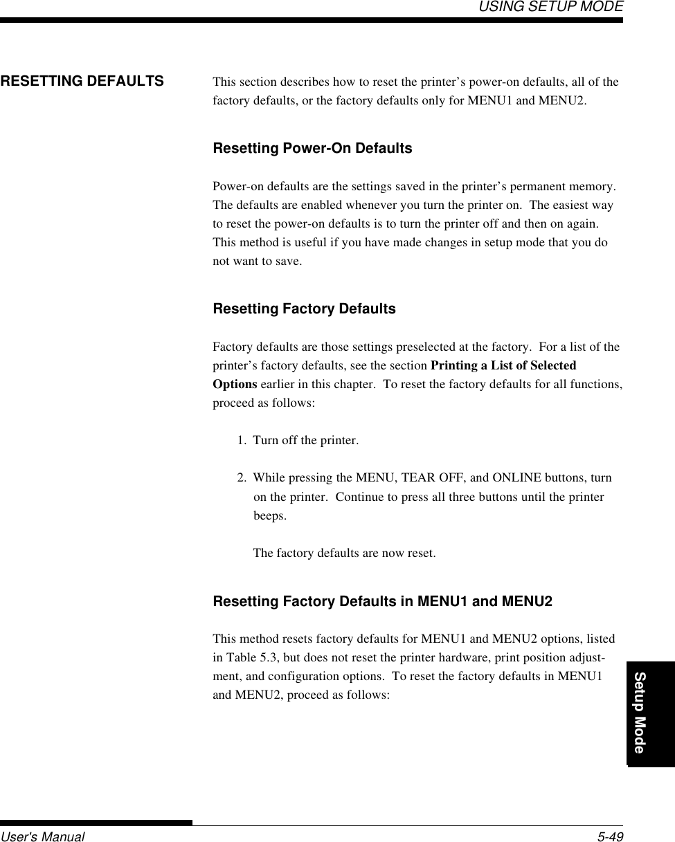 Setup ModeUSING SETUP MODEUser&apos;s Manual 5-49QuickReference Introduc-tionSetting Up PaperHandling Printing Setup ModeRESETTING DEFAULTS This section describes how to reset the printer’s power-on defaults, all of thefactory defaults, or the factory defaults only for MENU1 and MENU2.Resetting Power-On DefaultsPower-on defaults are the settings saved in the printer’s permanent memory.The defaults are enabled whenever you turn the printer on.  The easiest wayto reset the power-on defaults is to turn the printer off and then on again.This method is useful if you have made changes in setup mode that you donot want to save.Resetting Factory DefaultsFactory defaults are those settings preselected at the factory.  For a list of theprinter’s factory defaults, see the section Printing a List of SelectedOptions earlier in this chapter.  To reset the factory defaults for all functions,proceed as follows:1. Turn off the printer.2. While pressing the MENU, TEAR OFF, and ONLINE buttons, turnon the printer.  Continue to press all three buttons until the printerbeeps.The factory defaults are now reset.Resetting Factory Defaults in MENU1 and MENU2This method resets factory defaults for MENU1 and MENU2 options, listedin Table 5.3, but does not reset the printer hardware, print position adjust-ment, and configuration options.  To reset the factory defaults in MENU1and MENU2, proceed as follows: