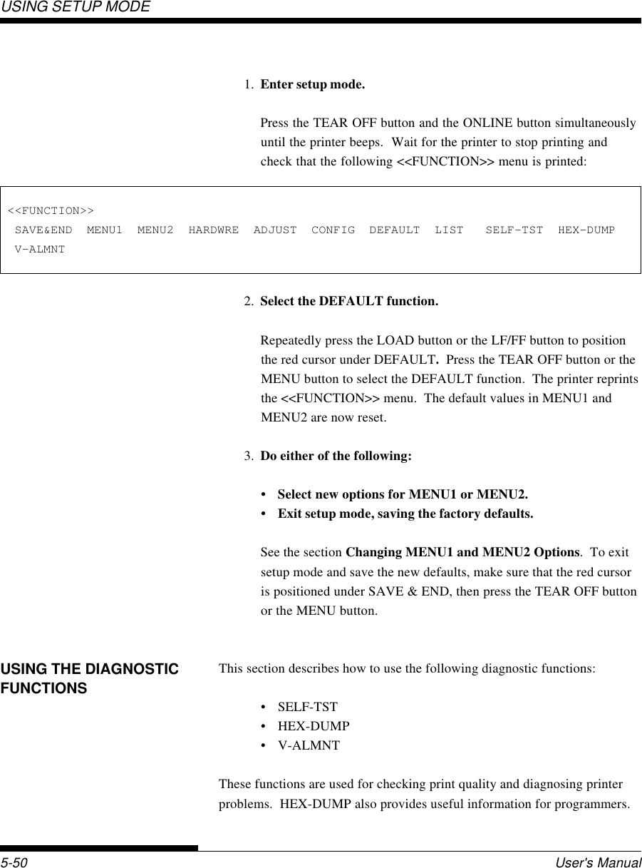 USING SETUP MODEUser&apos;s Manual5-50 &lt;&lt;FUNCTION&gt;&gt;  SAVE&amp;END  MENU1  MENU2  HARDWRE  ADJUST  CONFIG  DEFAULT  LIST   SELF-TST  HEX-DUMP  V-ALMNT1. Enter setup mode.Press the TEAR OFF button and the ONLINE button simultaneouslyuntil the printer beeps.  Wait for the printer to stop printing andcheck that the following &lt;&lt;FUNCTION&gt;&gt; menu is printed:2. Select the DEFAULT function.Repeatedly press the LOAD button or the LF/FF button to positionthe red cursor under DEFAULT.  Press the TEAR OFF button or theMENU button to select the DEFAULT function.  The printer reprintsthe &lt;&lt;FUNCTION&gt;&gt; menu.  The default values in MENU1 andMENU2 are now reset.3. Do either of the following:• Select new options for MENU1 or MENU2.• Exit setup mode, saving the factory defaults.See the section Changing MENU1 and MENU2 Options.  To exitsetup mode and save the new defaults, make sure that the red cursoris positioned under SAVE &amp; END, then press the TEAR OFF buttonor the MENU button.This section describes how to use the following diagnostic functions:• SELF-TST• HEX-DUMP• V-ALMNTThese functions are used for checking print quality and diagnosing printerproblems.  HEX-DUMP also provides useful information for programmers.USING THE DIAGNOSTICFUNCTIONS