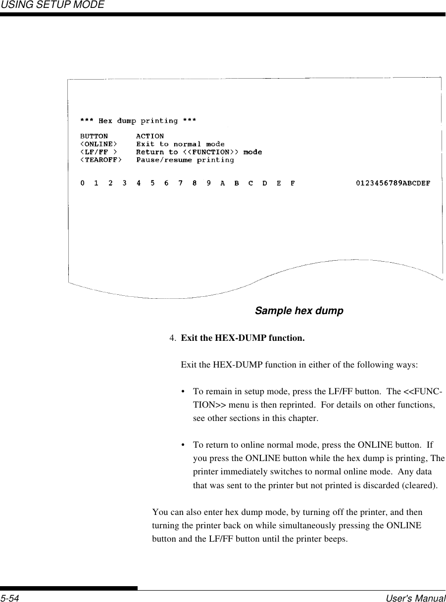 USING SETUP MODEUser&apos;s Manual5-54Sample hex dump4. Exit the HEX-DUMP function.Exit the HEX-DUMP function in either of the following ways:• To remain in setup mode, press the LF/FF button.  The &lt;&lt;FUNC-TION&gt;&gt; menu is then reprinted.  For details on other functions,see other sections in this chapter.• To return to online normal mode, press the ONLINE button.  Ifyou press the ONLINE button while the hex dump is printing, Theprinter immediately switches to normal online mode.  Any datathat was sent to the printer but not printed is discarded (cleared).You can also enter hex dump mode, by turning off the printer, and thenturning the printer back on while simultaneously pressing the ONLINEbutton and the LF/FF button until the printer beeps.