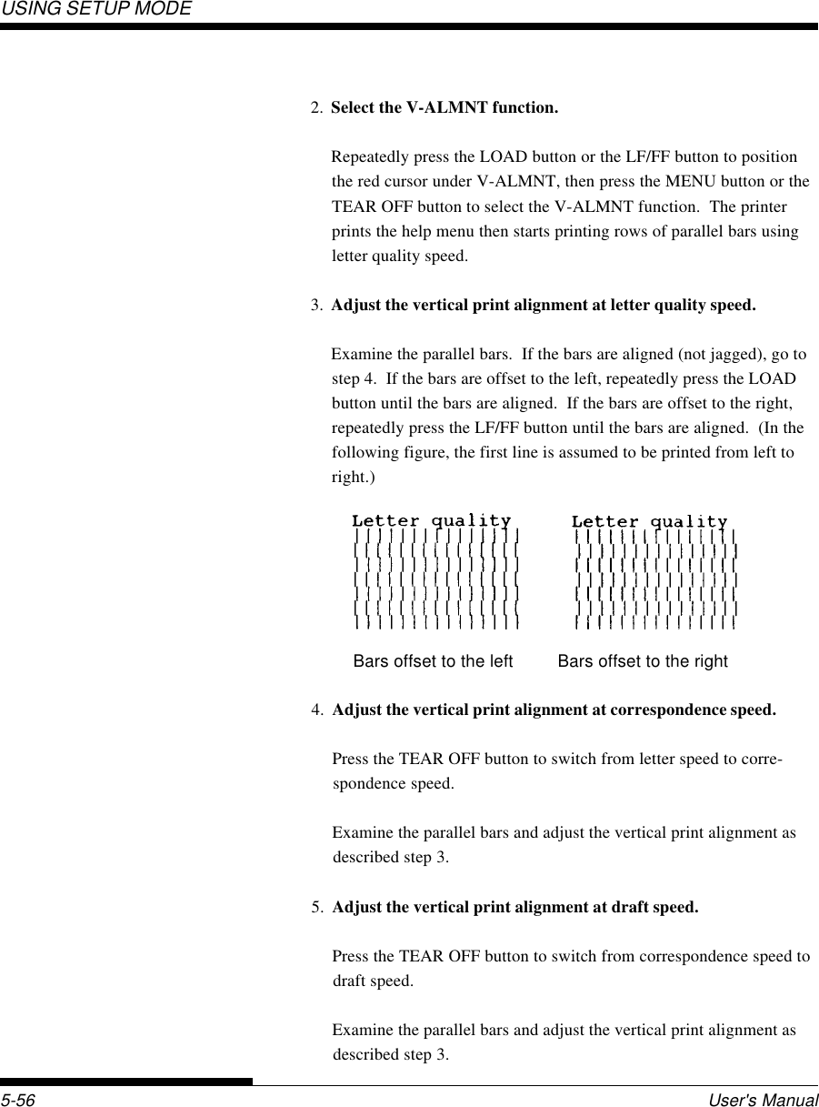 USING SETUP MODEUser&apos;s Manual5-562. Select the V-ALMNT function.Repeatedly press the LOAD button or the LF/FF button to positionthe red cursor under V-ALMNT, then press the MENU button or theTEAR OFF button to select the V-ALMNT function.  The printerprints the help menu then starts printing rows of parallel bars usingletter quality speed.3. Adjust the vertical print alignment at letter quality speed.Examine the parallel bars.  If the bars are aligned (not jagged), go tostep 4.  If the bars are offset to the left, repeatedly press the LOADbutton until the bars are aligned.  If the bars are offset to the right,repeatedly press the LF/FF button until the bars are aligned.  (In thefollowing figure, the first line is assumed to be printed from left toright.)               Bars offset to the left         Bars offset to the right4. Adjust the vertical print alignment at correspondence speed.Press the TEAR OFF button to switch from letter speed to corre-spondence speed.Examine the parallel bars and adjust the vertical print alignment asdescribed step 3.5. Adjust the vertical print alignment at draft speed.Press the TEAR OFF button to switch from correspondence speed todraft speed.Examine the parallel bars and adjust the vertical print alignment asdescribed step 3.