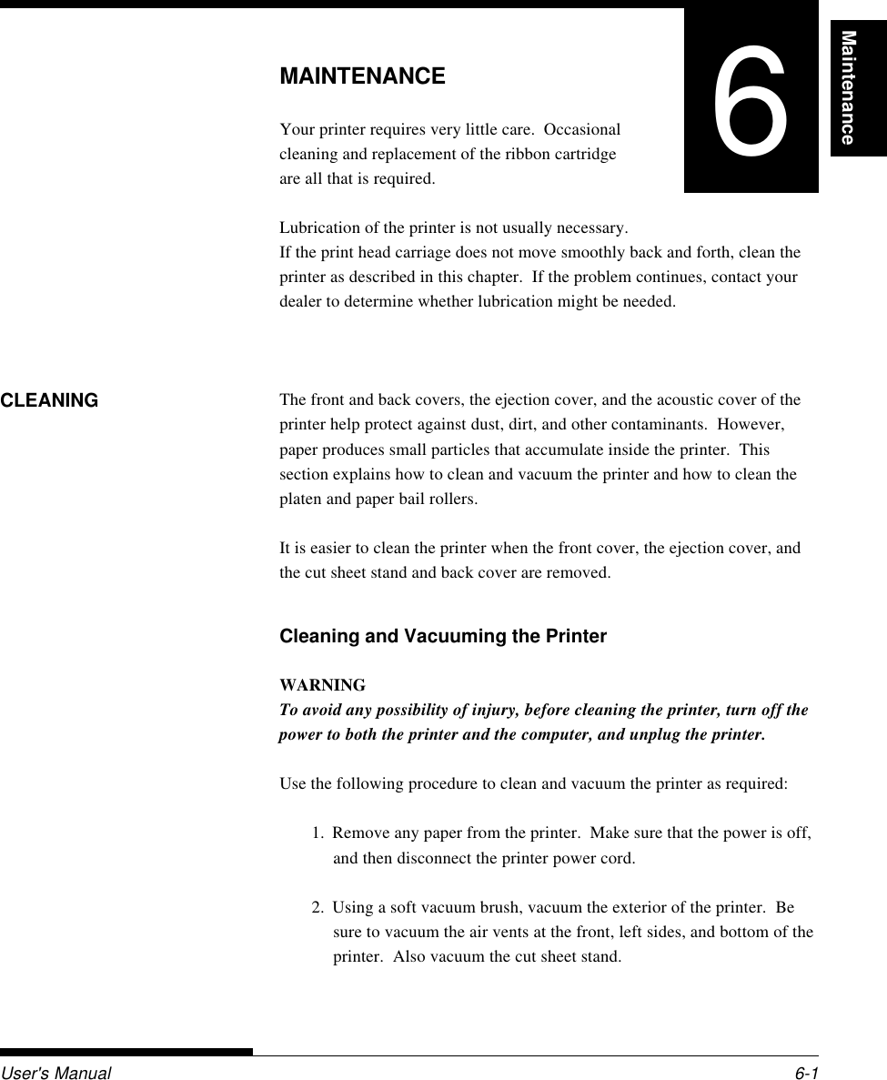 MaintenanceUser&apos;s Manual 6-1MAINTENANCEMAINTENANCEYour printer requires very little care.  Occasionalcleaning and replacement of the ribbon cartridgeare all that is required.Lubrication of the printer is not usually necessary.If the print head carriage does not move smoothly back and forth, clean theprinter as described in this chapter.  If the problem continues, contact yourdealer to determine whether lubrication might be needed.The front and back covers, the ejection cover, and the acoustic cover of theprinter help protect against dust, dirt, and other contaminants.  However,paper produces small particles that accumulate inside the printer.  Thissection explains how to clean and vacuum the printer and how to clean theplaten and paper bail rollers.It is easier to clean the printer when the front cover, the ejection cover, andthe cut sheet stand and back cover are removed.Cleaning and Vacuuming the PrinterWARNINGTo avoid any possibility of injury, before cleaning the printer, turn off thepower to both the printer and the computer, and unplug the printer.Use the following procedure to clean and vacuum the printer as required:1. Remove any paper from the printer.  Make sure that the power is off,and then disconnect the printer power cord.2. Using a soft vacuum brush, vacuum the exterior of the printer.  Besure to vacuum the air vents at the front, left sides, and bottom of theprinter.  Also vacuum the cut sheet stand.CLEANING6