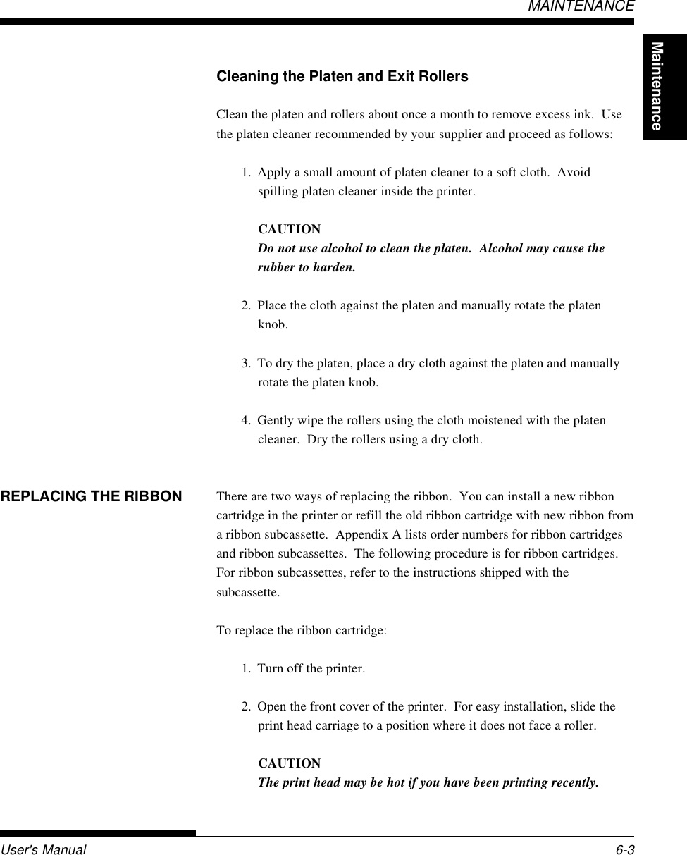 MaintenanceUser&apos;s Manual 6-3MAINTENANCECleaning the Platen and Exit RollersClean the platen and rollers about once a month to remove excess ink.  Usethe platen cleaner recommended by your supplier and proceed as follows:1. Apply a small amount of platen cleaner to a soft cloth.  Avoidspilling platen cleaner inside the printer.CAUTIONDo not use alcohol to clean the platen.  Alcohol may cause therubber to harden.2. Place the cloth against the platen and manually rotate the platenknob.3. To dry the platen, place a dry cloth against the platen and manuallyrotate the platen knob.4. Gently wipe the rollers using the cloth moistened with the platencleaner.  Dry the rollers using a dry cloth.There are two ways of replacing the ribbon.  You can install a new ribboncartridge in the printer or refill the old ribbon cartridge with new ribbon froma ribbon subcassette.  Appendix A lists order numbers for ribbon cartridgesand ribbon subcassettes.  The following procedure is for ribbon cartridges.For ribbon subcassettes, refer to the instructions shipped with thesubcassette.To replace the ribbon cartridge:1. Turn off the printer.2. Open the front cover of the printer.  For easy installation, slide theprint head carriage to a position where it does not face a roller.CAUTIONThe print head may be hot if you have been printing recently.REPLACING THE RIBBON