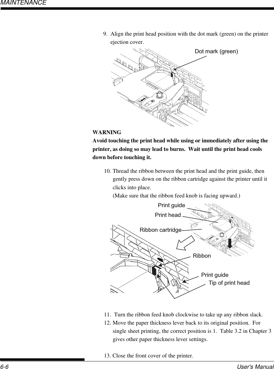 User&apos;s Manual6-6MAINTENANCE9. Align the print head position with the dot mark (green) on the printerejection cover.Dot mark (green)WARNINGAvoid touching the print head while using or immediately after using theprinter, as doing so may lead to burns.  Wait until the print head coolsdown before touching it.10. Thread the ribbon between the print head and the print guide, thengently press down on the ribbon cartridge against the printer until itclicks into place.(Make sure that the ribbon feed knob is facing upward.)11.  Turn the ribbon feed knob clockwise to take up any ribbon slack.12. Move the paper thickness lever back to its original position.  Forsingle sheet printing, the correct position is 1.  Table 3.2 in Chapter 3gives other paper thickness lever settings.13. Close the front cover of the printer.Print guidePrint headRibbonPrint guideTip of print head Ribbon cartridge