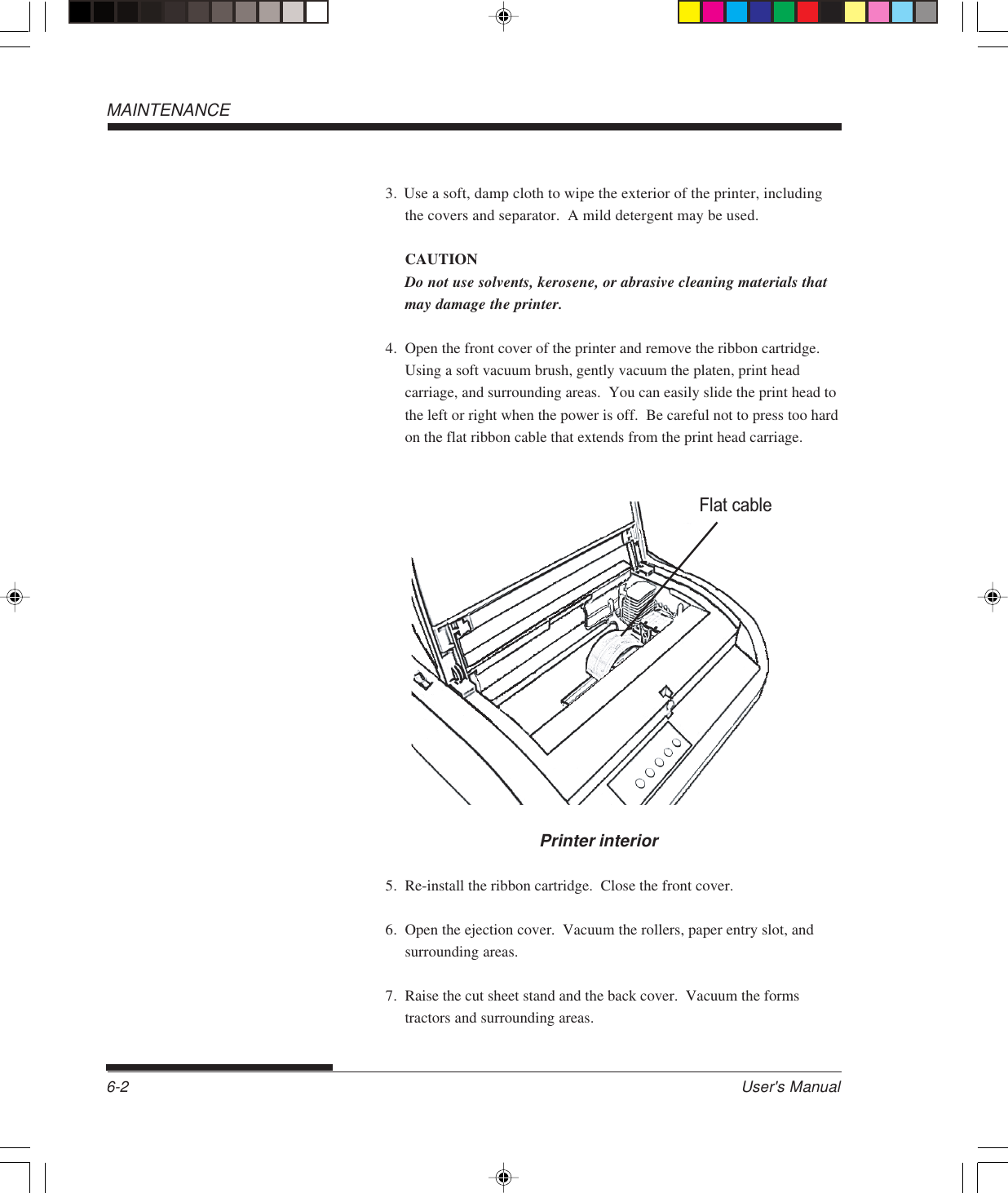 User&apos;s Manual6-2MAINTENANCE3. Use a soft, damp cloth to wipe the exterior of the printer, includingthe covers and separator.  A mild detergent may be used.CAUTIONDo not use solvents, kerosene, or abrasive cleaning materials thatmay damage the printer.4. Open the front cover of the printer and remove the ribbon cartridge.Using a soft vacuum brush, gently vacuum the platen, print headcarriage, and surrounding areas.  You can easily slide the print head tothe left or right when the power is off.  Be careful not to press too hardon the flat ribbon cable that extends from the print head carriage.Flat cablePrinter interior5. Re-install the ribbon cartridge.  Close the front cover.6. Open the ejection cover.  Vacuum the rollers, paper entry slot, andsurrounding areas.7. Raise the cut sheet stand and the back cover.  Vacuum the formstractors and surrounding areas.