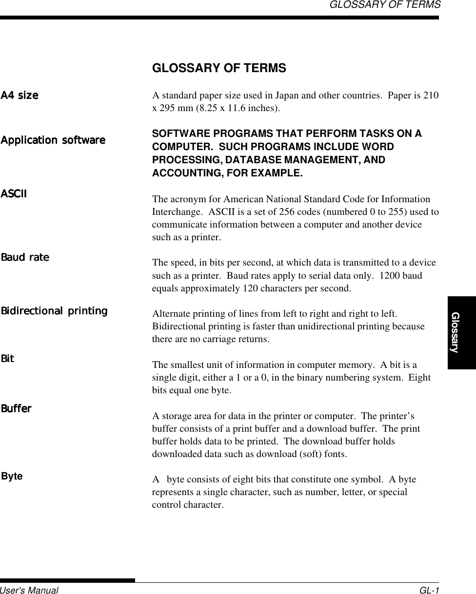 User&apos;s Manual GL-1GLOSSARY OF TERMSGlossaryGLOSSARY OF TERMSA standard paper size used in Japan and other countries.  Paper is 210x 295 mm (8.25 x 11.6 inches).SOFTWARE PROGRAMS THAT PERFORM TASKS ON ACOMPUTER.  SUCH PROGRAMS INCLUDE WORDPROCESSING, DATABASE MANAGEMENT, ANDACCOUNTING, FOR EXAMPLE.The acronym for American National Standard Code for InformationInterchange.  ASCII is a set of 256 codes (numbered 0 to 255) used tocommunicate information between a computer and another devicesuch as a printer.The speed, in bits per second, at which data is transmitted to a devicesuch as a printer.  Baud rates apply to serial data only.  1200 baudequals approximately 120 characters per second.Alternate printing of lines from left to right and right to left.Bidirectional printing is faster than unidirectional printing becausethere are no carriage returns.The smallest unit of information in computer memory.  A bit is asingle digit, either a 1 or a 0, in the binary numbering system.  Eightbits equal one byte.A storage area for data in the printer or computer.  The printer’sbuffer consists of a print buffer and a download buffer.  The printbuffer holds data to be printed.  The download buffer holdsdownloaded data such as download (soft) fonts.A   byte consists of eight bits that constitute one symbol.  A byterepresents a single character, such as number, letter, or specialcontrol character.A4 sizeA4 sizeA4 sizeA4 sizeA4 sizeApplication softwareApplication softwareApplication softwareApplication softwareApplication softwareASCIIASCIIASCIIASCIIASCIIBaud rateBaud rateBaud rateBaud rateBaud rateBidirectional printingBidirectional printingBidirectional printingBidirectional printingBidirectional printingBitBitBitBitBitBufferBufferBufferBufferBufferByte