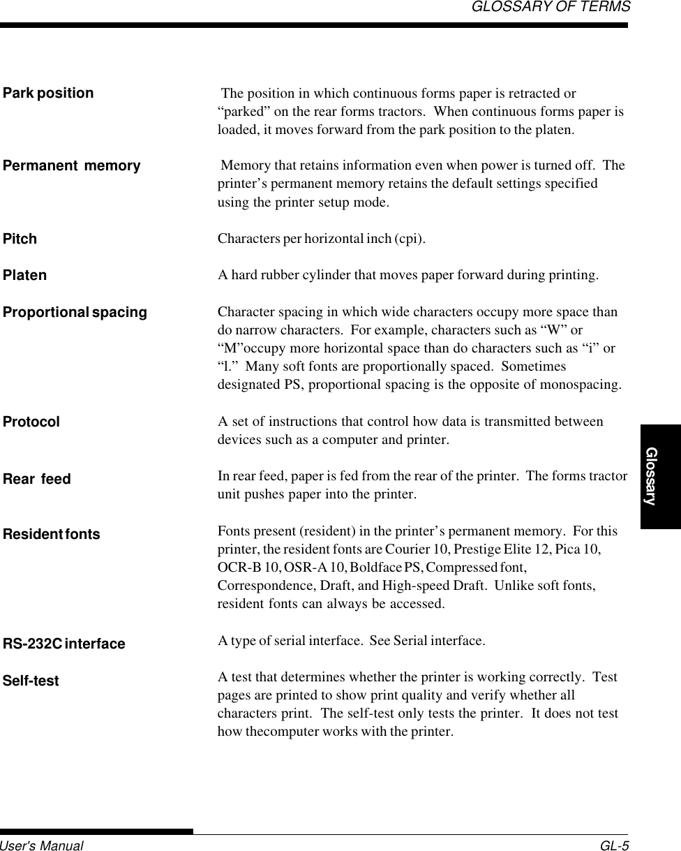 User&apos;s Manual GL-5GLOSSARY OF TERMSGlossary The position in which continuous forms paper is retracted or“parked” on the rear forms tractors.  When continuous forms paper isloaded, it moves forward from the park position to the platen. Memory that retains information even when power is turned off.  Theprinter’s permanent memory retains the default settings specifiedusing the printer setup mode.Characters per horizontal inch (cpi).A hard rubber cylinder that moves paper forward during printing.Character spacing in which wide characters occupy more space thando narrow characters.  For example, characters such as “W” or“M”occupy more horizontal space than do characters such as “i” or“l.”  Many soft fonts are proportionally spaced.  Sometimesdesignated PS, proportional spacing is the opposite of monospacing.A set of instructions that control how data is transmitted betweendevices such as a computer and printer.In rear feed, paper is fed from the rear of the printer.  The forms tractorunit pushes paper into the printer.Fonts present (resident) in the printer’s permanent memory.  For thisprinter, the resident fonts are Courier 10, Prestige Elite 12, Pica 10,OCR-B 10, OSR-A 10, Boldface PS, Compressed font,Correspondence, Draft, and High-speed Draft.  Unlike soft fonts,resident fonts can always be accessed.A type of serial interface.  See Serial interface.A test that determines whether the printer is working correctly.  Testpages are printed to show print quality and verify whether allcharacters print.  The self-test only tests the printer.  It does not testhow thecomputer works with the printer.Park positionPermanent memoryPitchPlatenProportional spacingProtocolRear feedResident fontsRS-232C interfaceSelf-test