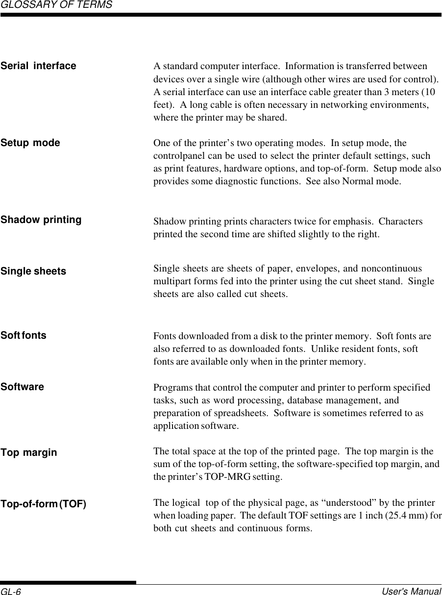 GL-6 User&apos;s ManualGLOSSARY OF TERMSA standard computer interface.  Information is transferred betweendevices over a single wire (although other wires are used for control).A serial interface can use an interface cable greater than 3 meters (10feet).  A long cable is often necessary in networking environments,where the printer may be shared.One of the printer’s two operating modes.  In setup mode, thecontrolpanel can be used to select the printer default settings, suchas print features, hardware options, and top-of-form.  Setup mode alsoprovides some diagnostic functions.  See also Normal mode.Shadow printing prints characters twice for emphasis.  Charactersprinted the second time are shifted slightly to the right.Single sheets are sheets of paper, envelopes, and noncontinuousmultipart forms fed into the printer using the cut sheet stand.  Singlesheets are also called cut sheets.Fonts downloaded from a disk to the printer memory.  Soft fonts arealso referred to as downloaded fonts.  Unlike resident fonts, softfonts are available only when in the printer memory.Programs that control the computer and printer to perform specifiedtasks, such as word processing, database management, andpreparation of spreadsheets.  Software is sometimes referred to asapplication software.The total space at the top of the printed page.  The top margin is thesum of the top-of-form setting, the software-specified top margin, andthe printer’s TOP-MRG setting.The logical  top of the physical page, as “understood” by the printerwhen loading paper.  The default TOF settings are 1 inch (25.4 mm) forboth cut sheets and continuous forms.Serial interfaceSetup modeShadow printingSingle sheetsSoft fontsSoftwareTop marginTop-of-form (TOF)