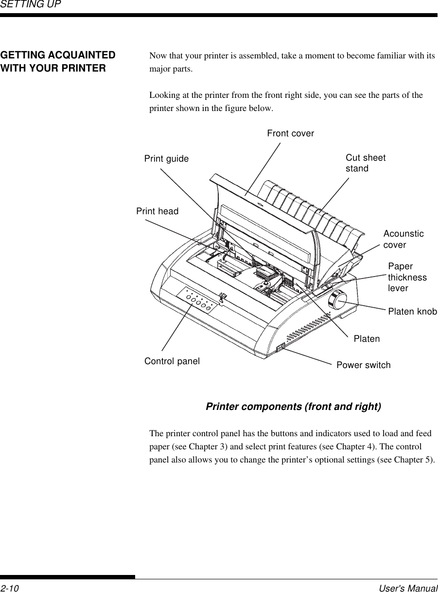 SETTING UP2-10 User&apos;s ManualGETTING ACQUAINTEDWITH YOUR PRINTERNow that your printer is assembled, take a moment to become familiar with itsmajor parts.Looking at the printer from the front right side, you can see the parts of theprinter shown in the figure below.Printer components (front and right)The printer control panel has the buttons and indicators used to load and feedpaper (see Chapter 3) and select print features (see Chapter 4). The controlpanel also allows you to change the printer’s optional settings (see Chapter 5).Print headPrint guideFront coverCut sheetstandPaperthicknessleverPlaten knobPlatenPower switchControl panelAcounsticcover