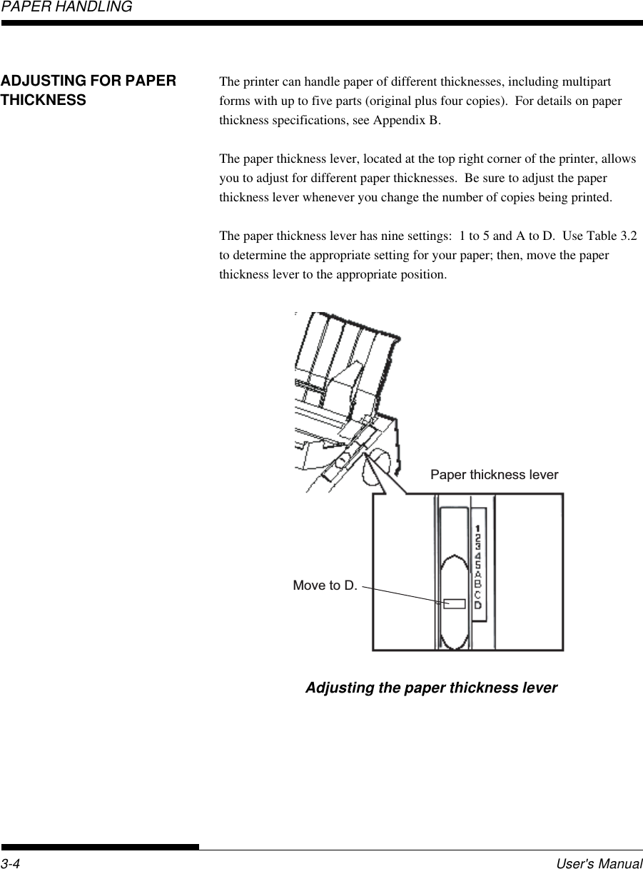 PAPER HANDLINGUser&apos;s Manual3-4ADJUSTING FOR PAPERTHICKNESSThe printer can handle paper of different thicknesses, including multipartforms with up to five parts (original plus four copies).  For details on paperthickness specifications, see Appendix B.The paper thickness lever, located at the top right corner of the printer, allowsyou to adjust for different paper thicknesses.  Be sure to adjust the paperthickness lever whenever you change the number of copies being printed.The paper thickness lever has nine settings:  1 to 5 and A to D.  Use Table 3.2to determine the appropriate setting for your paper; then, move the paperthickness lever to the appropriate position.Adjusting the paper thickness leverPaper thickness leverMove to D.