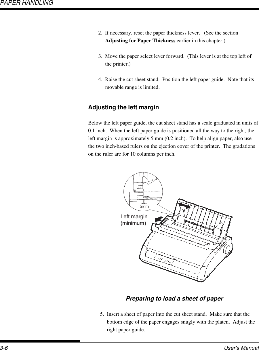 PAPER HANDLINGUser&apos;s Manual3-6Preparing to load a sheet of paper5. Insert a sheet of paper into the cut sheet stand.  Make sure that thebottom edge of the paper engages snugly with the platen.  Adjust theright paper guide.Left margin(minimum)2. If necessary, reset the paper thickness lever.   (See the sectionAdjusting for Paper Thickness earlier in this chapter.)3. Move the paper select lever forward.  (This lever is at the top left ofthe printer.)4. Raise the cut sheet stand.  Position the left paper guide.  Note that itsmovable range is limited.Adjusting the left marginBelow the left paper guide, the cut sheet stand has a scale graduated in units of0.1 inch.  When the left paper guide is positioned all the way to the right, theleft margin is approximately 5 mm (0.2 inch).  To help align paper, also usethe two inch-based rulers on the ejection cover of the printer.  The gradationson the ruler are for 10 columns per inch.